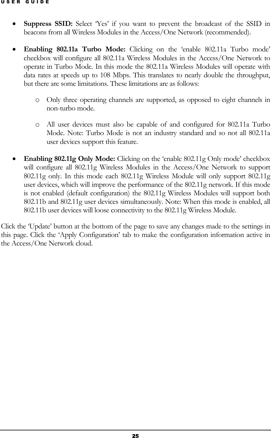 USER GUIDE • Suppress SSID: Select ‘Yes’ if you want to prevent the broadcast of the SSID in beacons from all Wireless Modules in the Access/One Network (recommended). • Enabling 802.11a Turbo Mode: Clicking on the ‘enable 802.11a Turbo mode’ checkbox will configure all 802.11a Wireless Modules in the Access/One Network to operate in Turbo Mode. In this mode the 802.11a Wireless Modules will operate with data rates at speeds up to 108 Mbps. This translates to nearly double the throughput, but there are some limitations. These limitations are as follows: o Only three operating channels are supported, as opposed to eight channels in non-turbo mode. o All user devices must also be capable of and configured for 802.11a Turbo Mode. Note: Turbo Mode is not an industry standard and so not all 802.11a user devices support this feature. • Enabling 802.11g Only Mode: Clicking on the ‘enable 802.11g Only mode’ checkbox will configure all 802.11g Wireless Modules in the Access/One Network to support 802.11g only. In this mode each 802.11g Wireless Module will only support 802.11g user devices, which will improve the performance of the 802.11g network. If this mode is not enabled (default configuration) the 802.11g Wireless Modules will support both 802.11b and 802.11g user devices simultaneously. Note: When this mode is enabled, all 802.11b user devices will loose connectivity to the 802.11g Wireless Module. Click the ‘Update’ button at the bottom of the page to save any changes made to the settings in this page. Click the ‘Apply Configuration’ tab to make the configuration information active in the Access/One Network cloud.           25 