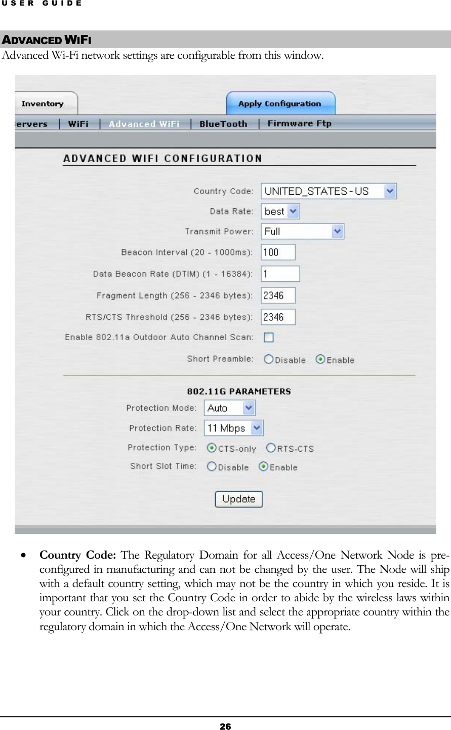 USER GUIDE ADVANCED WIFI Advanced Wi-Fi network settings are configurable from this window.  • Country Code: The Regulatory Domain for all Access/One Network Node is pre-configured in manufacturing and can not be changed by the user. The Node will ship with a default country setting, which may not be the country in which you reside. It is important that you set the Country Code in order to abide by the wireless laws within your country. Click on the drop-down list and select the appropriate country within the regulatory domain in which the Access/One Network will operate.   26 