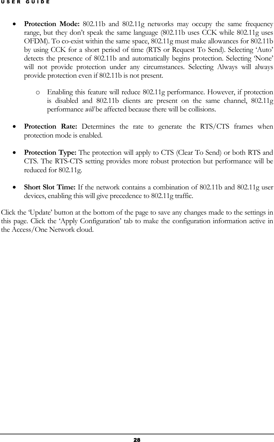 USER GUIDE • Protection Mode: 802.11b and 802.11g networks may occupy the same frequency range, but they don’t speak the same language (802.11b uses CCK while 802.11g uses OFDM). To co-exist within the same space, 802.11g must make allowances for 802.11b by using CCK for a short period of time (RTS or Request To Send). Selecting ‘Auto’ detects the presence of 802.11b and automatically begins protection. Selecting ‘None’ will not provide protection under any circumstances. Selecting Always will always provide protection even if 802.11b is not present. o Enabling this feature will reduce 802.11g performance. However, if protection is disabled and 802.11b clients are present on the same channel, 802.11g performance will be affected because there will be collisions. • Protection Rate: Determines the rate to generate the RTS/CTS frames when protection mode is enabled. • Protection Type: The protection will apply to CTS (Clear To Send) or both RTS and CTS. The RTS-CTS setting provides more robust protection but performance will be reduced for 802.11g. • Short Slot Time: If the network contains a combination of 802.11b and 802.11g user devices, enabling this will give precedence to 802.11g traffic. Click the ‘Update’ button at the bottom of the page to save any changes made to the settings in this page. Click the ‘Apply Configuration’ tab to make the configuration information active in the Access/One Network cloud.            28 