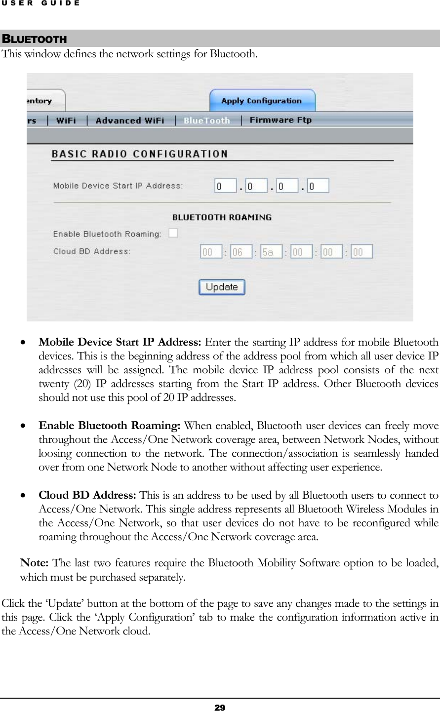 USER GUIDE BLUETOOTH This window defines the network settings for Bluetooth.  • Mobile Device Start IP Address: Enter the starting IP address for mobile Bluetooth devices. This is the beginning address of the address pool from which all user device IP addresses will be assigned. The mobile device IP address pool consists of the next twenty (20) IP addresses starting from the Start IP address. Other Bluetooth devices should not use this pool of 20 IP addresses. • Enable Bluetooth Roaming: When enabled, Bluetooth user devices can freely move throughout the Access/One Network coverage area, between Network Nodes, without loosing connection to the network. The connection/association is seamlessly handed over from one Network Node to another without affecting user experience. • Cloud BD Address: This is an address to be used by all Bluetooth users to connect to Access/One Network. This single address represents all Bluetooth Wireless Modules in the Access/One Network, so that user devices do not have to be reconfigured while roaming throughout the Access/One Network coverage area. Note: The last two features require the Bluetooth Mobility Software option to be loaded, which must be purchased separately. Click the ‘Update’ button at the bottom of the page to save any changes made to the settings in this page. Click the ‘Apply Configuration’ tab to make the configuration information active in the Access/One Network cloud.  29 