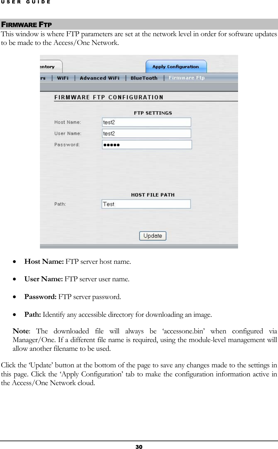 USER GUIDE FIRMWARE FTP This window is where FTP parameters are set at the network level in order for software updates to be made to the Access/One Network.  • Host Name: FTP server host name. • User Name: FTP server user name. • Password: FTP server password. • Path: Identify any accessible directory for downloading an image. Note: The downloaded file will always be ‘accessone.bin’ when configured via Manager/One. If a different file name is required, using the module-level management will allow another filename to be used. Click the ‘Update’ button at the bottom of the page to save any changes made to the settings in this page. Click the ‘Apply Configuration’ tab to make the configuration information active in the Access/One Network cloud. 30 