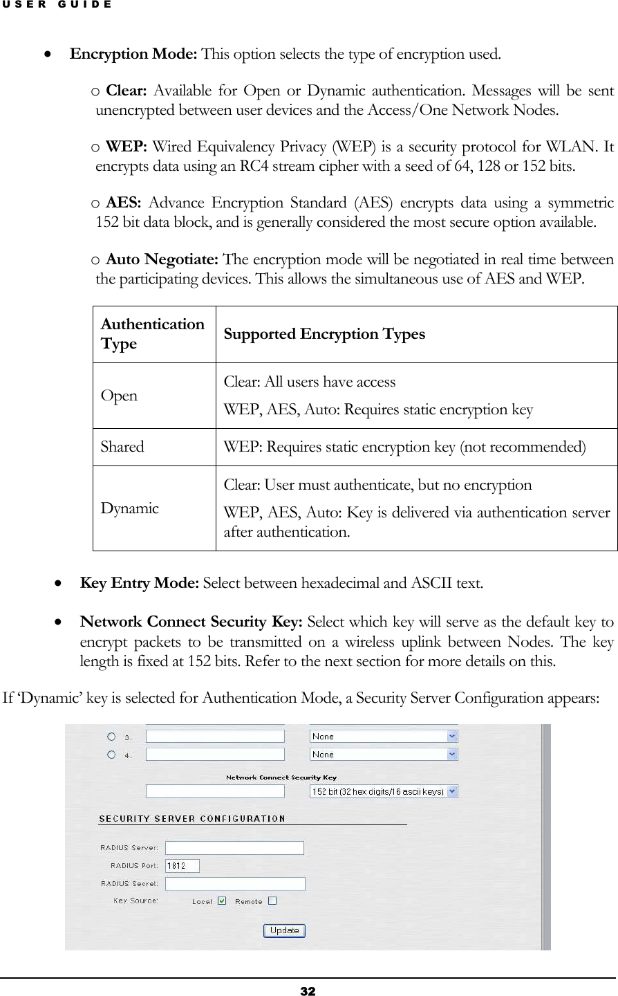 USER GUIDE • Encryption Mode: This option selects the type of encryption used. o Clear: Available for Open or Dynamic authentication. Messages will be sent unencrypted between user devices and the Access/One Network Nodes. o WEP: Wired Equivalency Privacy (WEP) is a security protocol for WLAN. It encrypts data using an RC4 stream cipher with a seed of 64, 128 or 152 bits.  o AES: Advance Encryption Standard (AES) encrypts data using a symmetric 152 bit data block, and is generally considered the most secure option available. o Auto Negotiate: The encryption mode will be negotiated in real time between the participating devices. This allows the simultaneous use of AES and WEP. Authentication Type  Supported Encryption Types Open  Clear: All users have access WEP, AES, Auto: Requires static encryption key Shared  WEP: Requires static encryption key (not recommended) Dynamic Clear: User must authenticate, but no encryption WEP, AES, Auto: Key is delivered via authentication server after authentication.  • Key Entry Mode: Select between hexadecimal and ASCII text. • Network Connect Security Key: Select which key will serve as the default key to encrypt packets to be transmitted on a wireless uplink between Nodes. The key length is fixed at 152 bits. Refer to the next section for more details on this. If ‘Dynamic’ key is selected for Authentication Mode, a Security Server Configuration appears:  32 
