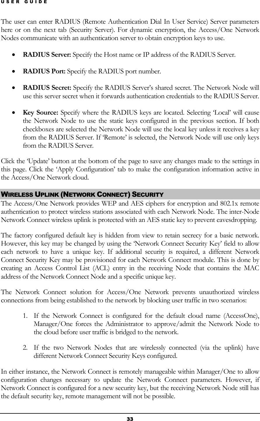 USER GUIDE The user can enter RADIUS (Remote Authentication Dial In User Service) Server parameters here or on the next tab (Security Server). For dynamic encryption, the Access/One Network Nodes communicate with an authentication server to obtain encryption keys to use. • RADIUS Server: Specify the Host name or IP address of the RADIUS Server. • RADIUS Port: Specify the RADIUS port number. • RADIUS Secret: Specify the RADIUS Server’s shared secret. The Network Node will use this server secret when it forwards authentication credentials to the RADIUS Server. • Key Source: Specify where the RADIUS keys are located. Selecting ‘Local’ will cause the Network Node to use the static keys configured in the previous section. If both checkboxes are selected the Network Node will use the local key unless it receives a key from the RADIUS Server. If ‘Remote’ is selected, the Network Node will use only keys from the RADIUS Server. Click the ‘Update’ button at the bottom of the page to save any changes made to the settings in this page. Click the ‘Apply Configuration’ tab to make the configuration information active in the Access/One Network cloud. WIRELESS UPLINK (NETWORK CONNECT) SECURITY The Access/One Network provides WEP and AES ciphers for encryption and 802.1x remote authentication to protect wireless stations associated with each Network Node. The inter-Node Network Connect wireless uplink is protected with an AES static key to prevent eavesdropping. The factory configured default key is hidden from view to retain secrecy for a basic network. However, this key may be changed by using the ‘Network Connect Security Key’ field to allow each network to have a unique key. If additional security is required, a different Network Connect Security Key may be provisioned for each Network Connect module. This is done by creating an Access Control List (ACL) entry in the receiving Node that contains the MAC address of the Network Connect Node and a specific unique key. The Network Connect solution for Access/One Network prevents unauthorized wireless connections from being established to the network by blocking user traffic in two scenarios: 1. If the Network Connect is configured for the default cloud name (AccessOne), Manager/One forces the Administrator to approve/admit the Network Node to the cloud before user traffic is bridged to the network. 2. If the two Network Nodes that are wirelessly connected (via the uplink) have different Network Connect Security Keys configured. In either instance, the Network Connect is remotely manageable within Manager/One to allow configuration changes necessary to update the Network Connect parameters. However, if Network Connect is configured for a new security key, but the receiving Network Node still has the default security key, remote management will not be possible. 33 