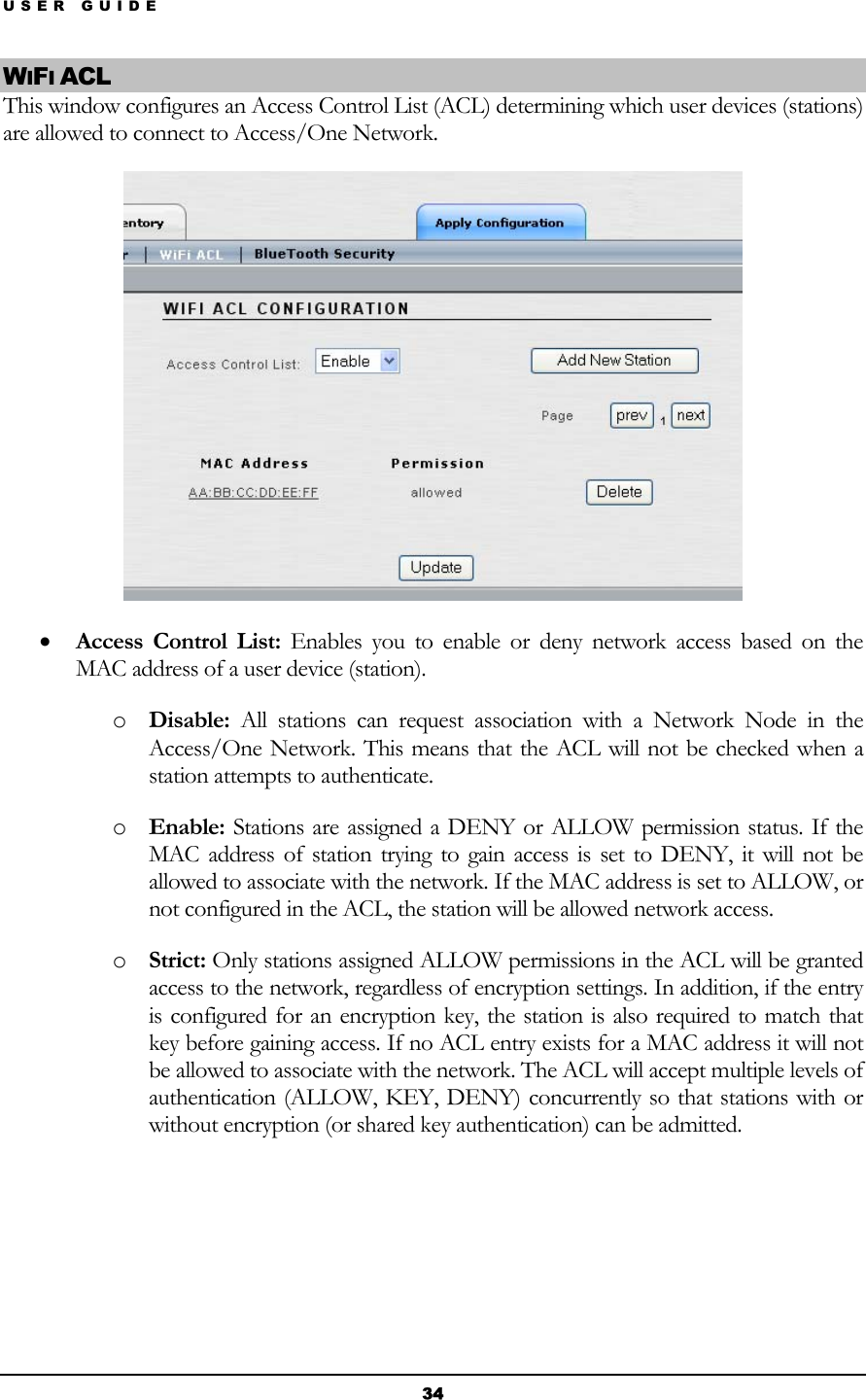 USER GUIDE WIFI ACL This window configures an Access Control List (ACL) determining which user devices (stations) are allowed to connect to Access/One Network.  • Access Control List: Enables you to enable or deny network access based on the MAC address of a user device (station). o Disable: All stations can request association with a Network Node in the Access/One Network. This means that the ACL will not be checked when a station attempts to authenticate. o Enable: Stations are assigned a DENY or ALLOW permission status. If the MAC address of station trying to gain access is set to DENY, it will not be allowed to associate with the network. If the MAC address is set to ALLOW, or not configured in the ACL, the station will be allowed network access. o Strict: Only stations assigned ALLOW permissions in the ACL will be granted access to the network, regardless of encryption settings. In addition, if the entry is configured for an encryption key, the station is also required to match that key before gaining access. If no ACL entry exists for a MAC address it will not be allowed to associate with the network. The ACL will accept multiple levels of authentication (ALLOW, KEY, DENY) concurrently so that stations with or without encryption (or shared key authentication) can be admitted.     34 