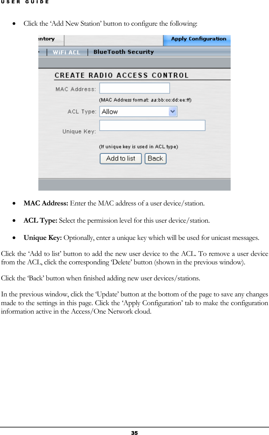 USER GUIDE • Click the ‘Add New Station’ button to configure the following:  • MAC Address: Enter the MAC address of a user device/station. • ACL Type: Select the permission level for this user device/station. • Unique Key: Optionally, enter a unique key which will be used for unicast messages. Click the ‘Add to list’ button to add the new user device to the ACL. To remove a user device from the ACL, click the corresponding ‘Delete’ button (shown in the previous window). Click the ‘Back’ button when finished adding new user devices/stations. In the previous window, click the ‘Update’ button at the bottom of the page to save any changes made to the settings in this page. Click the ‘Apply Configuration’ tab to make the configuration information active in the Access/One Network cloud.       35 