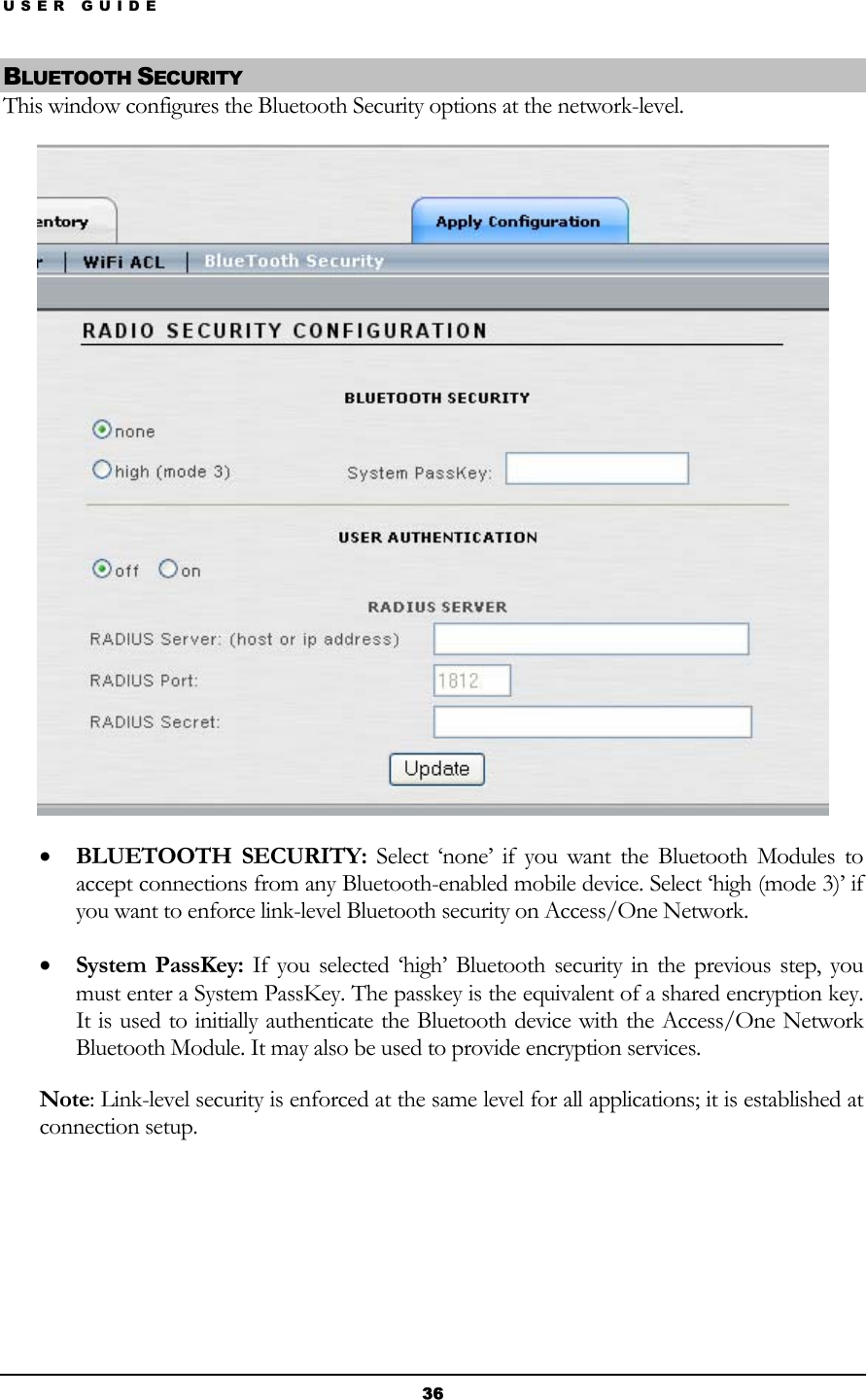 USER GUIDE BLUETOOTH SECURITY This window configures the Bluetooth Security options at the network-level.  • BLUETOOTH SECURITY: Select ‘none’ if you want the Bluetooth Modules to accept connections from any Bluetooth-enabled mobile device. Select ‘high (mode 3)’ if you want to enforce link-level Bluetooth security on Access/One Network. • System PassKey: If you selected ‘high’ Bluetooth security in the previous step, you must enter a System PassKey. The passkey is the equivalent of a shared encryption key. It is used to initially authenticate the Bluetooth device with the Access/One Network Bluetooth Module. It may also be used to provide encryption services. Note: Link-level security is enforced at the same level for all applications; it is established at connection setup.    36 