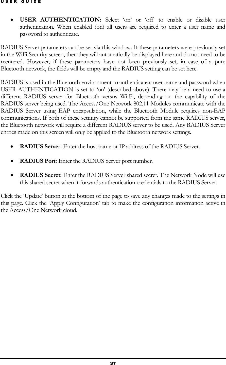 USER GUIDE • USER AUTHENTICATION: Select ‘on’ or ‘off’ to enable or disable user authentication. When enabled (on) all users are required to enter a user name and password to authenticate. RADIUS Server parameters can be set via this window. If these parameters were previously set in the WiFi Security screen, then they will automatically be displayed here and do not need to be reentered. However, if these parameters have not been previously set, in case of a pure Bluetooth network, the fields will be empty and the RADIUS setting can be set here. RADIUS is used in the Bluetooth environment to authenticate a user name and password when USER AUTHENTICATION is set to ‘on’ (described above). There may be a need to use a different RADIUS server for Bluetooth versus Wi-Fi, depending on the capability of the RADIUS server being used. The Access/One Network 802.11 Modules communicate with the RADIUS Server using EAP encapsulation, while the Bluetooth Module requires non-EAP communications. If both of these settings cannot be supported from the same RADIUS server, the Bluetooth network will require a different RADIUS server to be used. Any RADIUS Server entries made on this screen will only be applied to the Bluetooth network settings.  • RADIUS Server: Enter the host name or IP address of the RADIUS Server. • RADIUS Port: Enter the RADIUS Server port number. • RADIUS Secret: Enter the RADIUS Server shared secret. The Network Node will use this shared secret when it forwards authentication credentials to the RADIUS Server. Click the ‘Update’ button at the bottom of the page to save any changes made to the settings in this page. Click the ‘Apply Configuration’ tab to make the configuration information active in the Access/One Network cloud.           37 