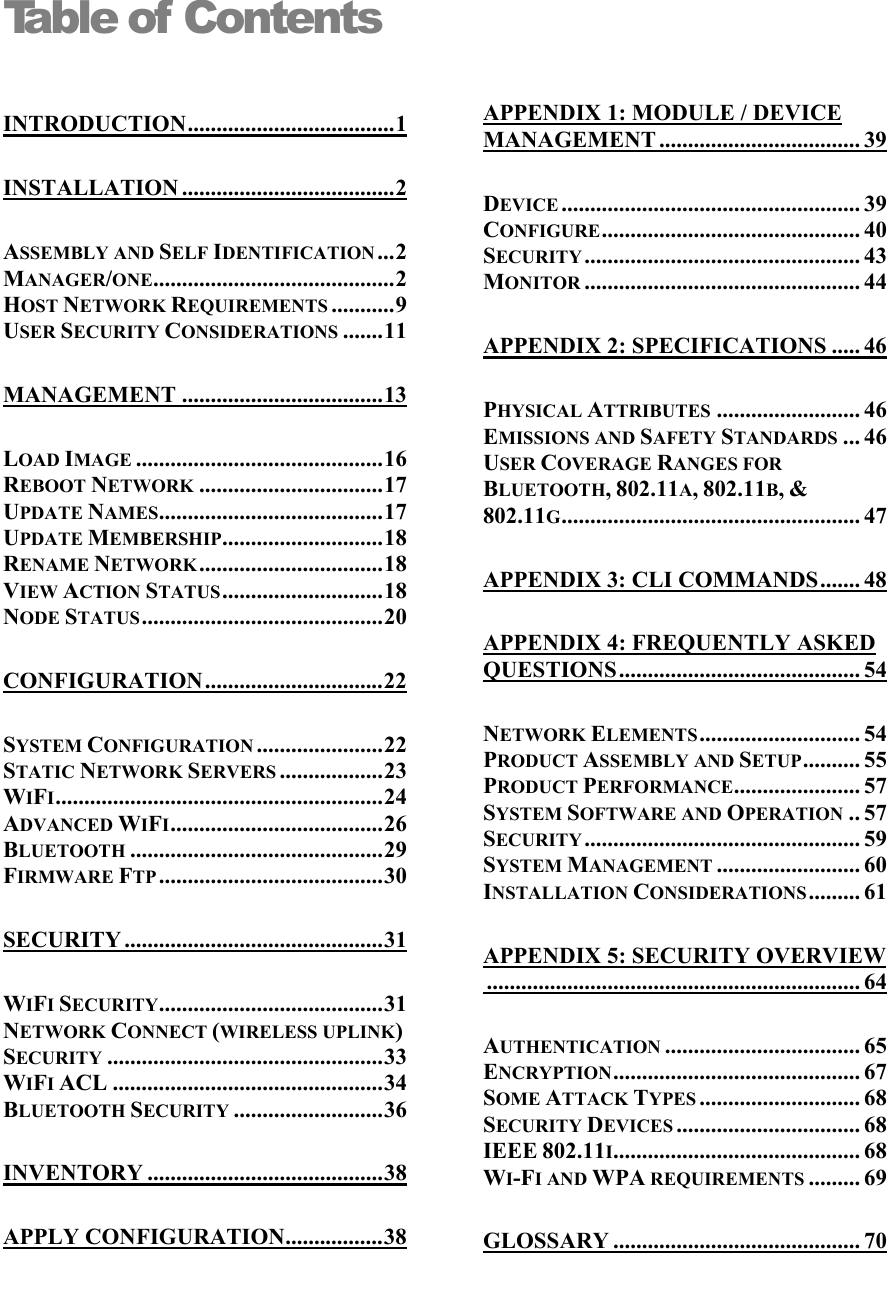  Table of Contents  APPENDIX 1: MODULE / DEVICE MANAGEMENT ................................... 39 INTRODUCTION....................................1 INSTALLATION .....................................2 DEVICE .................................................... 39 CONFIGURE............................................. 40 ASSEMBLY AND SELF IDENTIFICATION ...2 SECURITY ................................................ 43 MANAGER/ONE..........................................2 MONITOR ................................................ 44 HOST NETWORK REQUIREMENTS ...........9 USER SECURITY CONSIDERATIONS .......11 APPENDIX 2: SPECIFICATIONS ..... 46 MANAGEMENT ...................................13 PHYSICAL ATTRIBUTES ......................... 46 EMISSIONS AND SAFETY STANDARDS ... 46 LOAD IMAGE ...........................................16 USER COVERAGE RANGES FOR BLUETOOTH, 802.11A, 802.11B, &amp; 802.11G.................................................... 47 REBOOT NETWORK ................................17 UPDATE NAMES.......................................17 UPDATE MEMBERSHIP............................18 RENAME NETWORK................................18 APPENDIX 3: CLI COMMANDS....... 48 VIEW ACTION STATUS............................18 NODE STATUS..........................................20 APPENDIX 4: FREQUENTLY ASKED QUESTIONS.......................................... 54 CONFIGURATION...............................22 NETWORK ELEMENTS............................ 54 SYSTEM CONFIGURATION ......................22 PRODUCT ASSEMBLY AND SETUP.......... 55 STATIC NETWORK SERVERS ..................23 PRODUCT PERFORMANCE...................... 57 WIFI.........................................................24 SYSTEM SOFTWARE AND OPERATION .. 57 ADVANCED WIFI.....................................26 SECURITY ................................................ 59 BLUETOOTH ............................................29 SYSTEM MANAGEMENT ......................... 60 FIRMWARE FTP .......................................30 INSTALLATION CONSIDERATIONS ......... 61 SECURITY .............................................31 APPENDIX 5: SECURITY OVERVIEW................................................................. 64 WIFI SECURITY.......................................31 NETWORK CONNECT (WIRELESS UPLINK) SECURITY ................................................33 AUTHENTICATION .................................. 65 ENCRYPTION........................................... 67 WIFI ACL ...............................................34 SOME ATTACK TYPES ............................ 68 BLUETOOTH SECURITY ..........................36 SECURITY DEVICES ................................ 68 IEEE 802.11I........................................... 68 INVENTORY .........................................38 WI-FI AND WPA REQUIREMENTS ......... 69 APPLY CONFIGURATION.................38 GLOSSARY ........................................... 70  