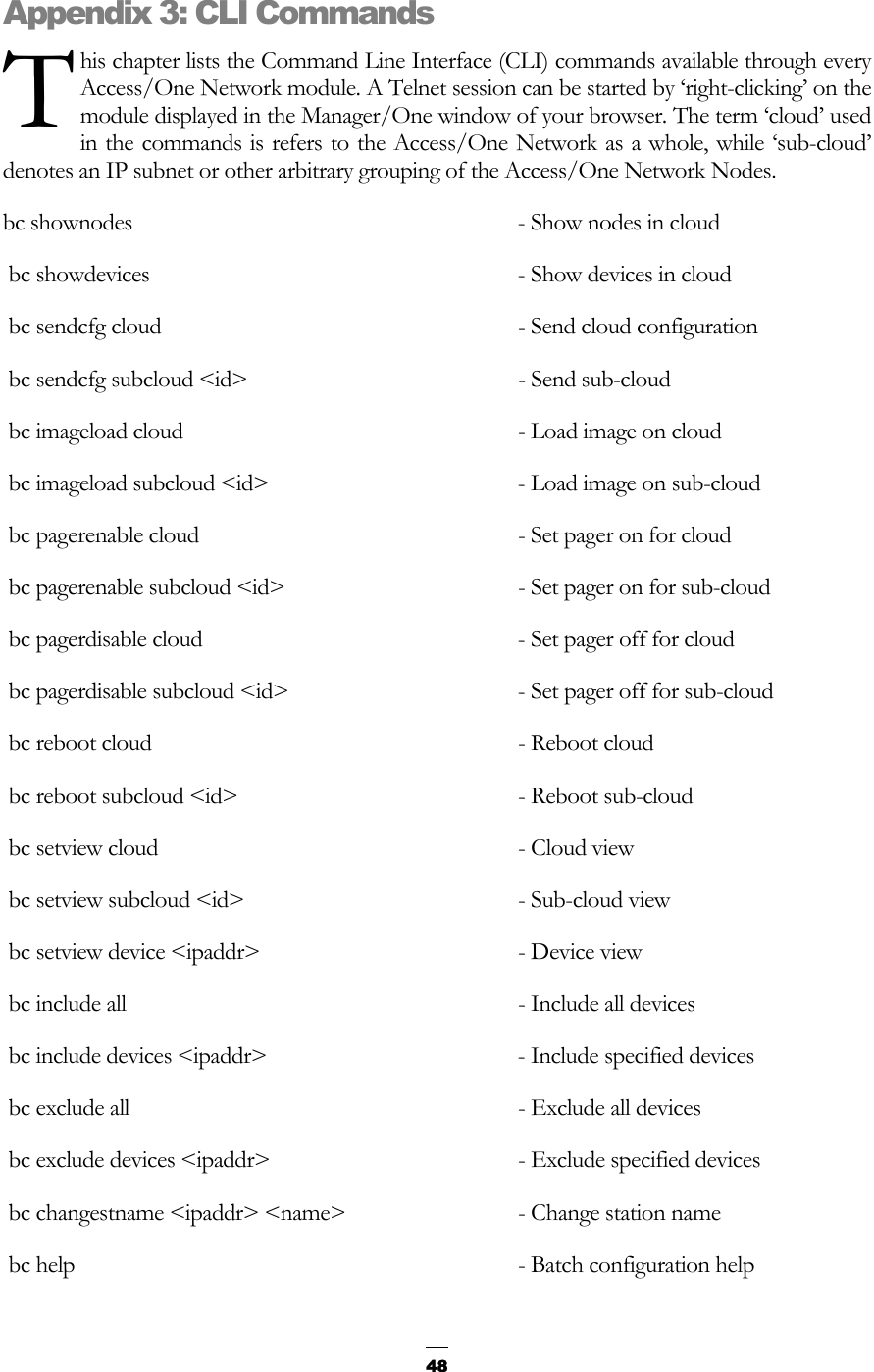  T Appenhis chapter lists the Command Line Interface (CLI) commands available through every Access/One Network module. A Telnet session can be started by ‘right-clicking’ on the module displayed in the Manager/One window of your browser. The term ‘cloud’ used in the commands is refers to the Access/One Network as a whole, while ‘sub-cloud’ denotes an IP subnet or other arbitrary grouping of the Access/One Network Nodes. dix 3: CLI Commands bc shownodes      - Show nodes in cloud   bc showdevices      - Show devices in cloud  bc sendcfg cloud     - Send cloud configuration   bc sendcfg subcloud &lt;id&gt;   - Send sub-cloud   bc imageload cloud    - Load image on cloud   bc imageload subcloud &lt;id&gt;  - Load image on sub-cloud   bc pagerenable cloud      - Set pager on for cloud   bc pagerenable subcloud &lt;id&gt;  - Set pager on for sub-cloud   bc pagerdisable cloud     - Set pager off for cloud   bc pagerdisable subcloud &lt;id&gt;  - Set pager off for sub-cloud   bc reboot cloud     - Reboot cloud   bc reboot subcloud &lt;id&gt;  - Reboot sub-cloud   bc setview cloud   - Cloud view  bc setview subcloud &lt;id&gt;  - Sub-cloud view     bc setview device &lt;ipaddr&gt;   - Device view    bc include all    - Include all devices      bc include devices &lt;ipaddr&gt;   - Include specified devices     bc exclude all    - Exclude all devices        bc exclude devices &lt;ipaddr&gt;   - Exclude specified devices       bc changestname &lt;ipaddr&gt; &lt;name&gt;  - Change station name   bc help                              - Batch configuration help      48