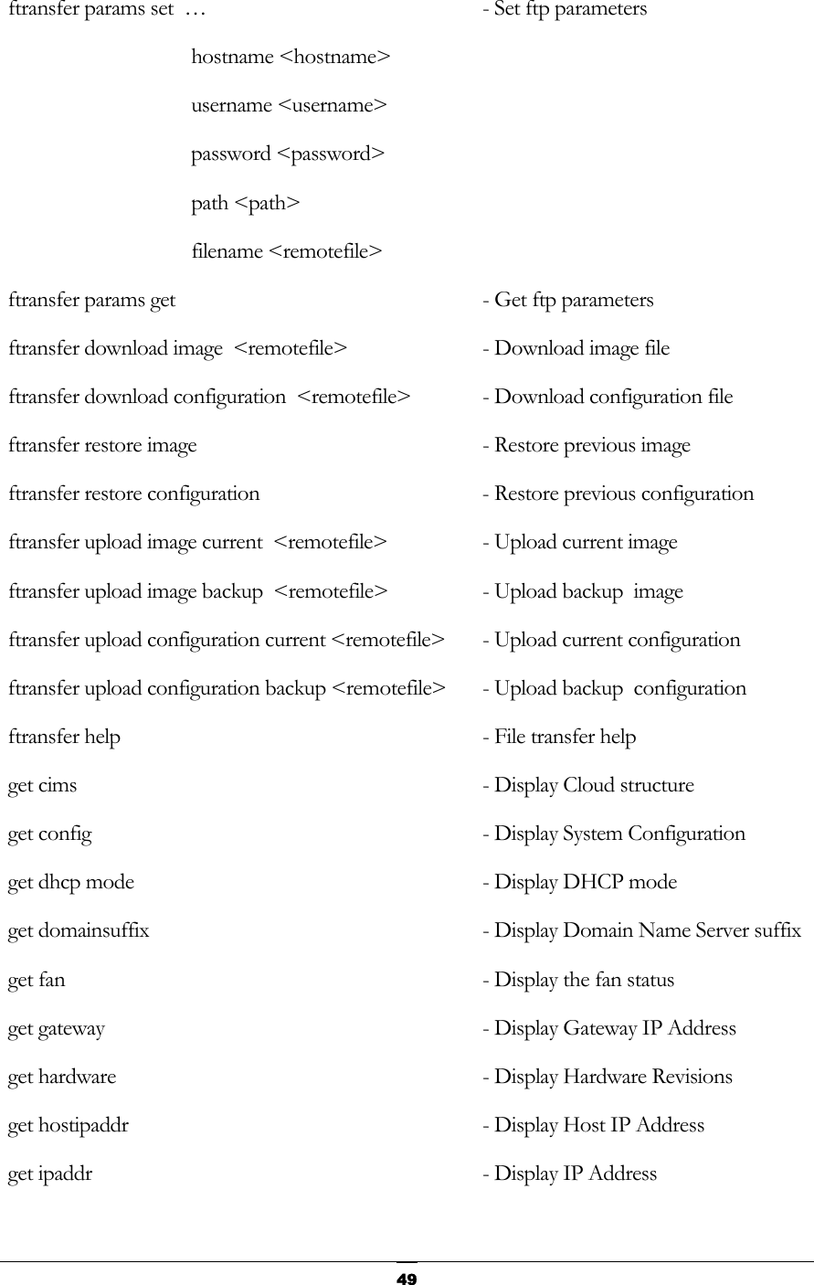   ftransfer params set  …   - Set ftp parameters  hostname &lt;hostname&gt;  username &lt;username&gt;  password &lt;password&gt;  path &lt;path&gt;  filename &lt;remotefile&gt;  ftransfer params get                 - Get ftp parameters      ftransfer download image  &lt;remotefile&gt;  - Download image file         ftransfer download configuration  &lt;remotefile&gt;  - Download configuration file       ftransfer restore image              - Restore previous image          ftransfer restore configuration      - Restore previous configuration   ftransfer upload image current  &lt;remotefile&gt;  - Upload current image      ftransfer upload image backup  &lt;remotefile&gt;  - Upload backup  image        ftransfer upload configuration current &lt;remotefile&gt;  - Upload current configuration   ftransfer upload configuration backup &lt;remotefile&gt;  - Upload backup  configuration   ftransfer help                       - File transfer help       get cims                             - Display Cloud structure       get config                           - Display System Configuration   get dhcp mode                        - Display DHCP mode         get domainsuffix                     - Display Domain Name Server suffix         get fan                              - Display the fan status    get gateway                          - Display Gateway IP Address     get hardware                         - Display Hardware Revisions       get hostipaddr                       - Display Host IP Address     get ipaddr                           - Display IP Address      49