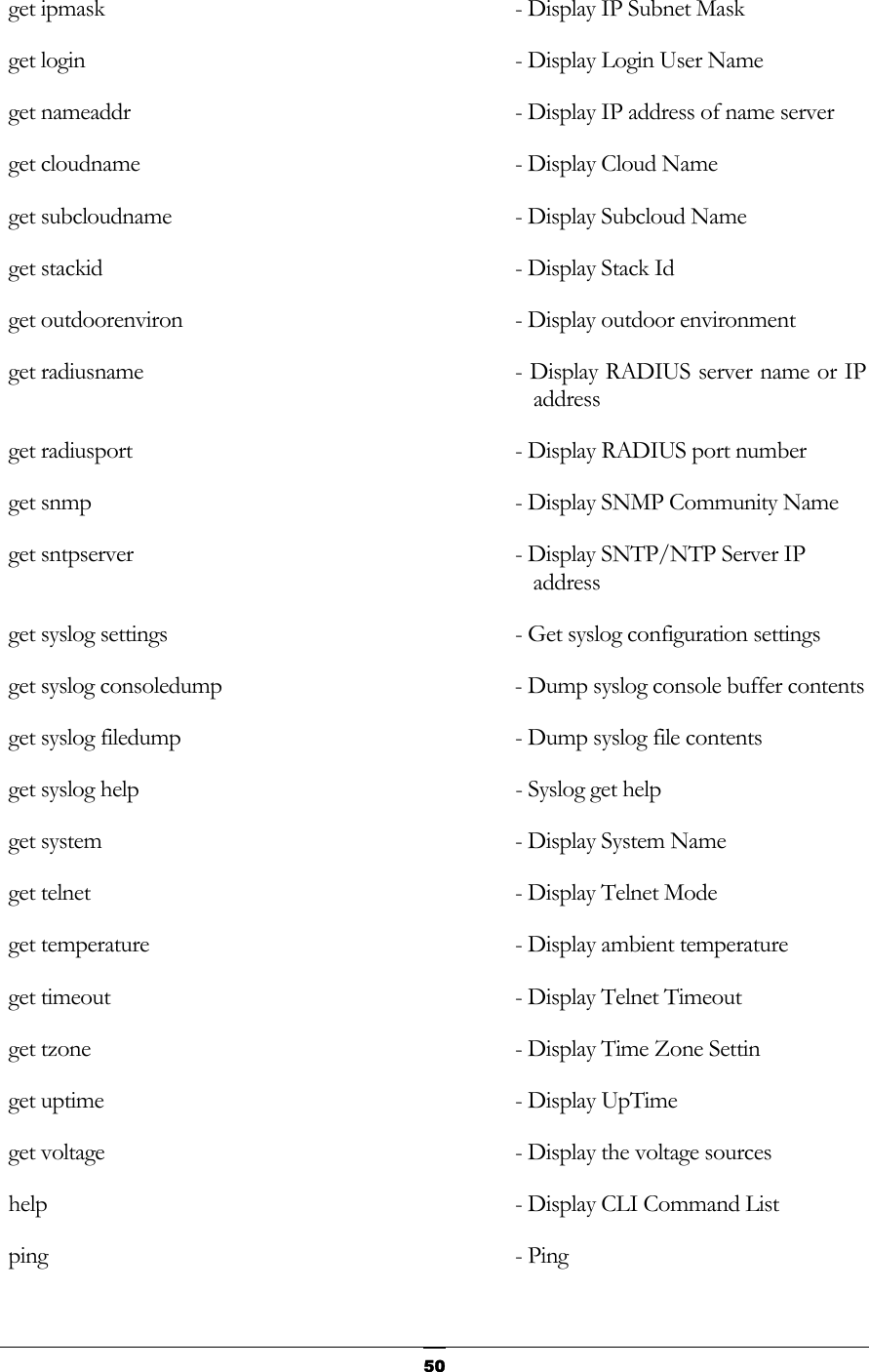   get ipmask                           - Display IP Subnet Mask    get login                            - Display Login User Name          get nameaddr                         - Display IP address of name server    get cloudname                        - Display Cloud Name       get subcloudname                     - Display Subcloud Name        get stackid                          - Display Stack Id        get outdoorenviron                  - Display outdoor environment     get radiusname                       - Display RADIUS server name or IP address  get radiusport                       - Display RADIUS port number     get snmp                             - Display SNMP Community Name       get sntpserver                       - Display SNTP/NTP Server IP address   get syslog settings                  - Get syslog configuration settings       get syslog consoledump               - Dump syslog console buffer contents     get syslog filedump                  - Dump syslog file contents      get syslog help                      - Syslog get help       get system                           - Display System Name       get telnet                           - Display Telnet Mode       get temperature                      - Display ambient temperature    get timeout                         - Display Telnet Timeout        get tzone                            - Display Time Zone Settin       get uptime                           - Display UpTime      get voltage                          - Display the voltage sources     help                                 - Display CLI Command List       ping                                 - Ping     50