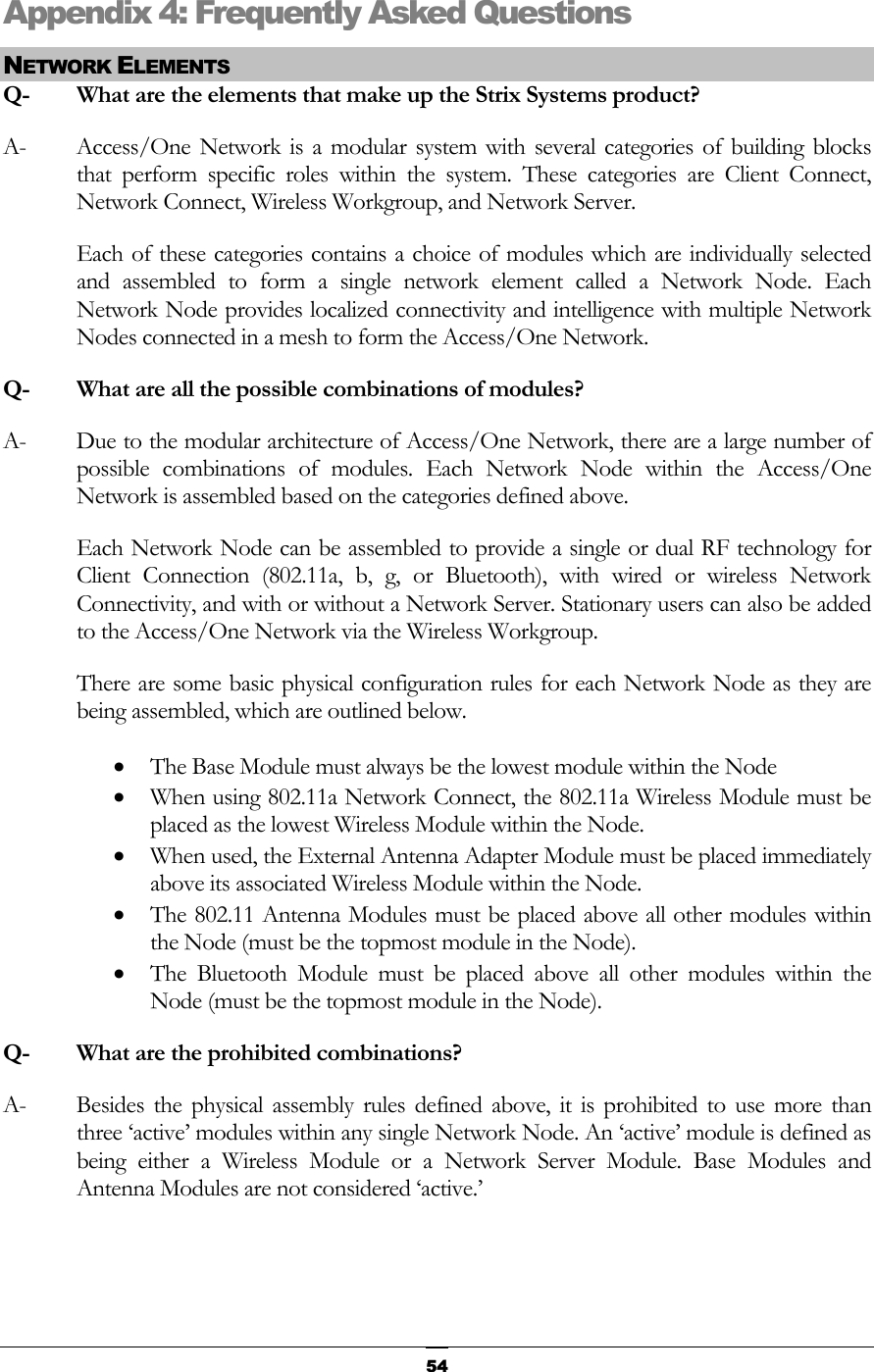  Appendix 4: Frequently Asked Questions NETWORK ELEMENTS Q-  What are the elements that make up the Strix Systems product? A-  Access/One Network is a modular system with several categories of building blocks that perform specific roles within the system. These categories are Client Connect, Network Connect, Wireless Workgroup, and Network Server. Each of these categories contains a choice of modules which are individually selected and assembled to form a single network element called a Network Node. Each Network Node provides localized connectivity and intelligence with multiple Network Nodes connected in a mesh to form the Access/One Network. Q-   What are all the possible combinations of modules? A-  Due to the modular architecture of Access/One Network, there are a large number of possible combinations of modules. Each Network Node within the Access/One Network is assembled based on the categories defined above. Each Network Node can be assembled to provide a single or dual RF technology for Client Connection (802.11a, b, g, or Bluetooth), with wired or wireless Network Connectivity, and with or without a Network Server. Stationary users can also be added to the Access/One Network via the Wireless Workgroup. There are some basic physical configuration rules for each Network Node as they are being assembled, which are outlined below. • The Base Module must always be the lowest module within the Node • When using 802.11a Network Connect, the 802.11a Wireless Module must be placed as the lowest Wireless Module within the Node. • When used, the External Antenna Adapter Module must be placed immediately above its associated Wireless Module within the Node. • The 802.11 Antenna Modules must be placed above all other modules within the Node (must be the topmost module in the Node). • The Bluetooth Module must be placed above all other modules within the Node (must be the topmost module in the Node). Q-  What are the prohibited combinations? A-  Besides the physical assembly rules defined above, it is prohibited to use more than three ‘active’ modules within any single Network Node. An ‘active’ module is defined as being either a Wireless Module or a Network Server Module. Base Modules and Antenna Modules are not considered ‘active.’   54