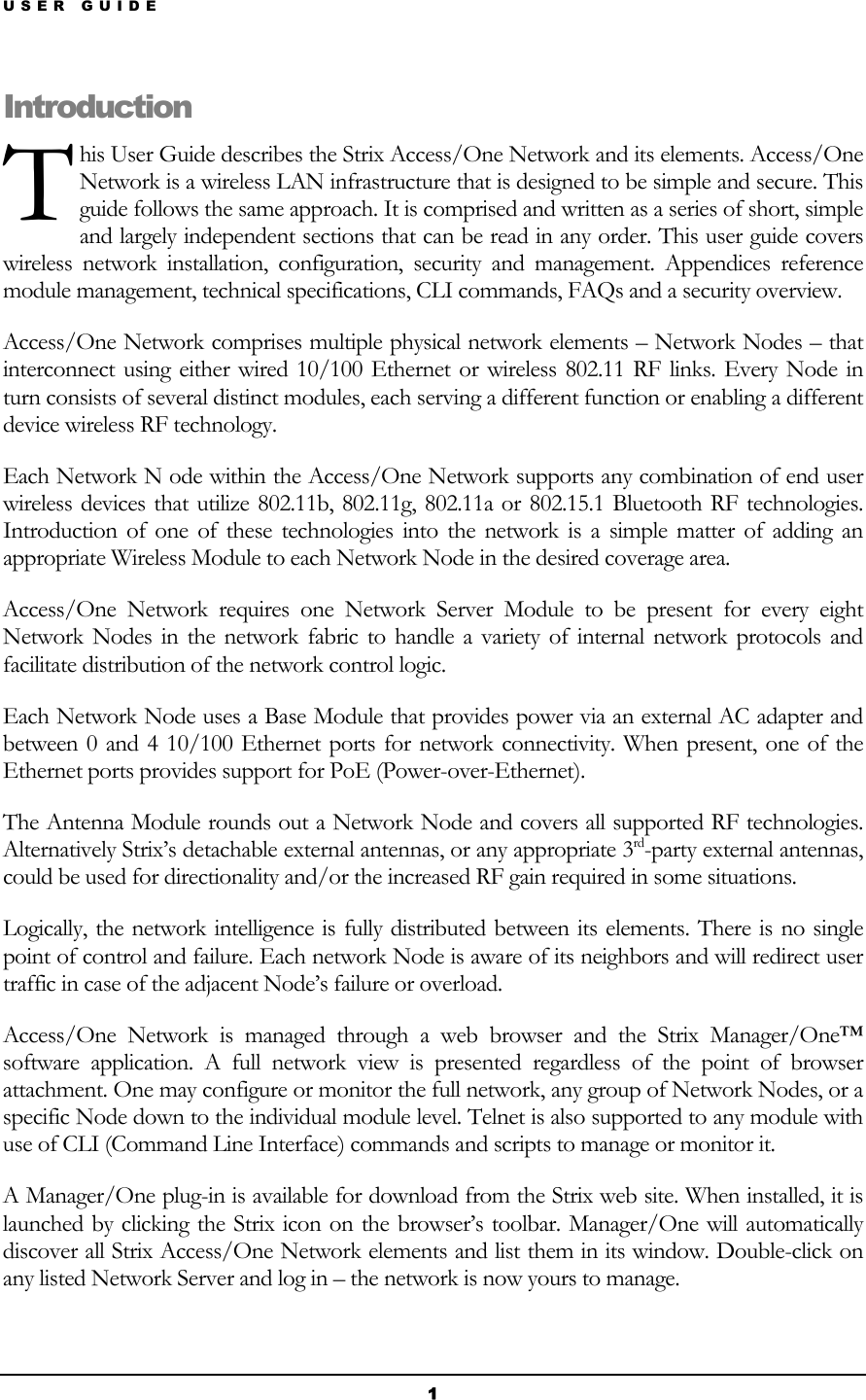 USER GUIDE T Introduhis User Guide describes the Strix Access/One Network and its elements. Access/One Network is a wireless LAN infrastructure that is designed to be simple and secure. This guide follows the same approach. It is comprised and written as a series of short, simple and largely independent sections that can be read in any order. This user guide covers wireless network installation, configuration, security and management. Appendices reference module management, technical specifications, CLI commands, FAQs and a security overview. ction Access/One Network comprises multiple physical network elements – Network Nodes – that interconnect using either wired 10/100 Ethernet or wireless 802.11 RF links. Every Node in turn consists of several distinct modules, each serving a different function or enabling a different device wireless RF technology. Each Network N ode within the Access/One Network supports any combination of end user wireless devices that utilize 802.11b, 802.11g, 802.11a or 802.15.1 Bluetooth RF technologies. Introduction of one of these technologies into the network is a simple matter of adding an appropriate Wireless Module to each Network Node in the desired coverage area. Access/One Network requires one Network Server Module to be present for every eight Network Nodes in the network fabric to handle a variety of internal network protocols and facilitate distribution of the network control logic.  Each Network Node uses a Base Module that provides power via an external AC adapter and between 0 and 4 10/100 Ethernet ports for network connectivity. When present, one of the Ethernet ports provides support for PoE (Power-over-Ethernet). The Antenna Module rounds out a Network Node and covers all supported RF technologies. Alternatively Strix’s detachable external antennas, or any appropriate 3rd-party external antennas, could be used for directionality and/or the increased RF gain required in some situations.  Logically, the network intelligence is fully distributed between its elements. There is no single point of control and failure. Each network Node is aware of its neighbors and will redirect user traffic in case of the adjacent Node’s failure or overload.  Access/One Network is managed through a web browser and the Strix Manager/One™ software application. A full network view is presented regardless of the point of browser attachment. One may configure or monitor the full network, any group of Network Nodes, or a specific Node down to the individual module level. Telnet is also supported to any module with use of CLI (Command Line Interface) commands and scripts to manage or monitor it. A Manager/One plug-in is available for download from the Strix web site. When installed, it is launched by clicking the Strix icon on the browser’s toolbar. Manager/One will automatically discover all Strix Access/One Network elements and list them in its window. Double-click on any listed Network Server and log in – the network is now yours to manage. 1 