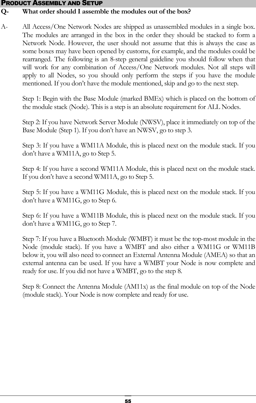  PRODUCT ASSEMBLY AND SETUP Q-  What order should I assemble the modules out of the box? A-  All Access/One Network Nodes are shipped as unassembled modules in a single box. The modules are arranged in the box in the order they should be stacked to form a Network Node. However, the user should not assume that this is always the case as some boxes may have been opened by customs, for example, and the modules could be rearranged. The following is an 8-step general guideline you should follow when that will work for any combination of Access/One Network modules. Not all steps will apply to all Nodes, so you should only perform the steps if you have the module mentioned. If you don’t have the module mentioned, skip and go to the next step.  Step 1: Begin with the Base Module (marked BMEx) which is placed on the bottom of the module stack (Node). This is a step is an absolute requirement for ALL Nodes. Step 2: If you have Network Server Module (NWSV), place it immediately on top of the Base Module (Step 1). If you don’t have an NWSV, go to step 3. Step 3: If you have a WM11A Module, this is placed next on the module stack. If you don’t have a WM11A, go to Step 5. Step 4: If you have a second WM11A Module, this is placed next on the module stack. If you don’t have a second WM11A, go to Step 5. Step 5: If you have a WM11G Module, this is placed next on the module stack. If you don’t have a WM11G, go to Step 6. Step 6: If you have a WM11B Module, this is placed next on the module stack. If you don’t have a WM11G, go to Step 7. Step 7: If you have a Bluetooth Module (WMBT) it must be the top-most module in the Node (module stack). If you have a WMBT and also either a WM11G or WM11B below it, you will also need to connect an External Antenna Module (AMEA) so that an external antenna can be used. If you have a WMBT your Node is now complete and ready for use. If you did not have a WMBT, go to the step 8. Step 8: Connect the Antenna Module (AM11x) as the final module on top of the Node (module stack). Your Node is now complete and ready for use.        55