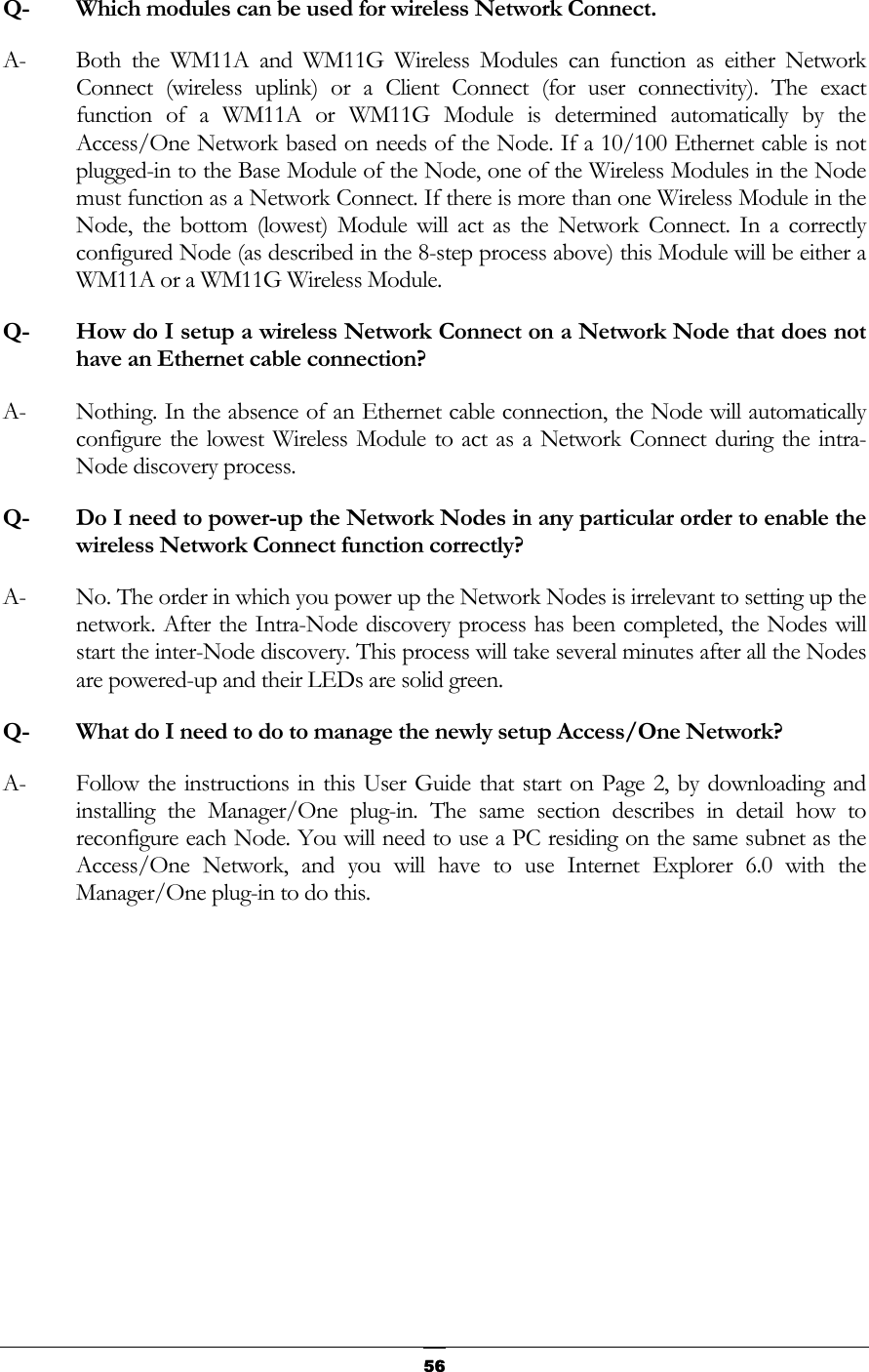  Q-  Which modules can be used for wireless Network Connect. A-  Both the WM11A and WM11G Wireless Modules can function as either Network Connect (wireless uplink) or a Client Connect (for user connectivity). The exact function of a WM11A or WM11G Module is determined automatically by the Access/One Network based on needs of the Node. If a 10/100 Ethernet cable is not plugged-in to the Base Module of the Node, one of the Wireless Modules in the Node must function as a Network Connect. If there is more than one Wireless Module in the Node, the bottom (lowest) Module will act as the Network Connect. In a correctly configured Node (as described in the 8-step process above) this Module will be either a WM11A or a WM11G Wireless Module. Q-  How do I setup a wireless Network Connect on a Network Node that does not have an Ethernet cable connection? A-  Nothing. In the absence of an Ethernet cable connection, the Node will automatically configure the lowest Wireless Module to act as a Network Connect during the intra-Node discovery process. Q-  Do I need to power-up the Network Nodes in any particular order to enable the wireless Network Connect function correctly? A-  No. The order in which you power up the Network Nodes is irrelevant to setting up the network. After the Intra-Node discovery process has been completed, the Nodes will start the inter-Node discovery. This process will take several minutes after all the Nodes are powered-up and their LEDs are solid green. Q-  What do I need to do to manage the newly setup Access/One Network? A-  Follow the instructions in this User Guide that start on Page 2, by downloading and installing the Manager/One plug-in. The same section describes in detail how to reconfigure each Node. You will need to use a PC residing on the same subnet as the Access/One Network, and you will have to use Internet Explorer 6.0 with the Manager/One plug-in to do this.         56