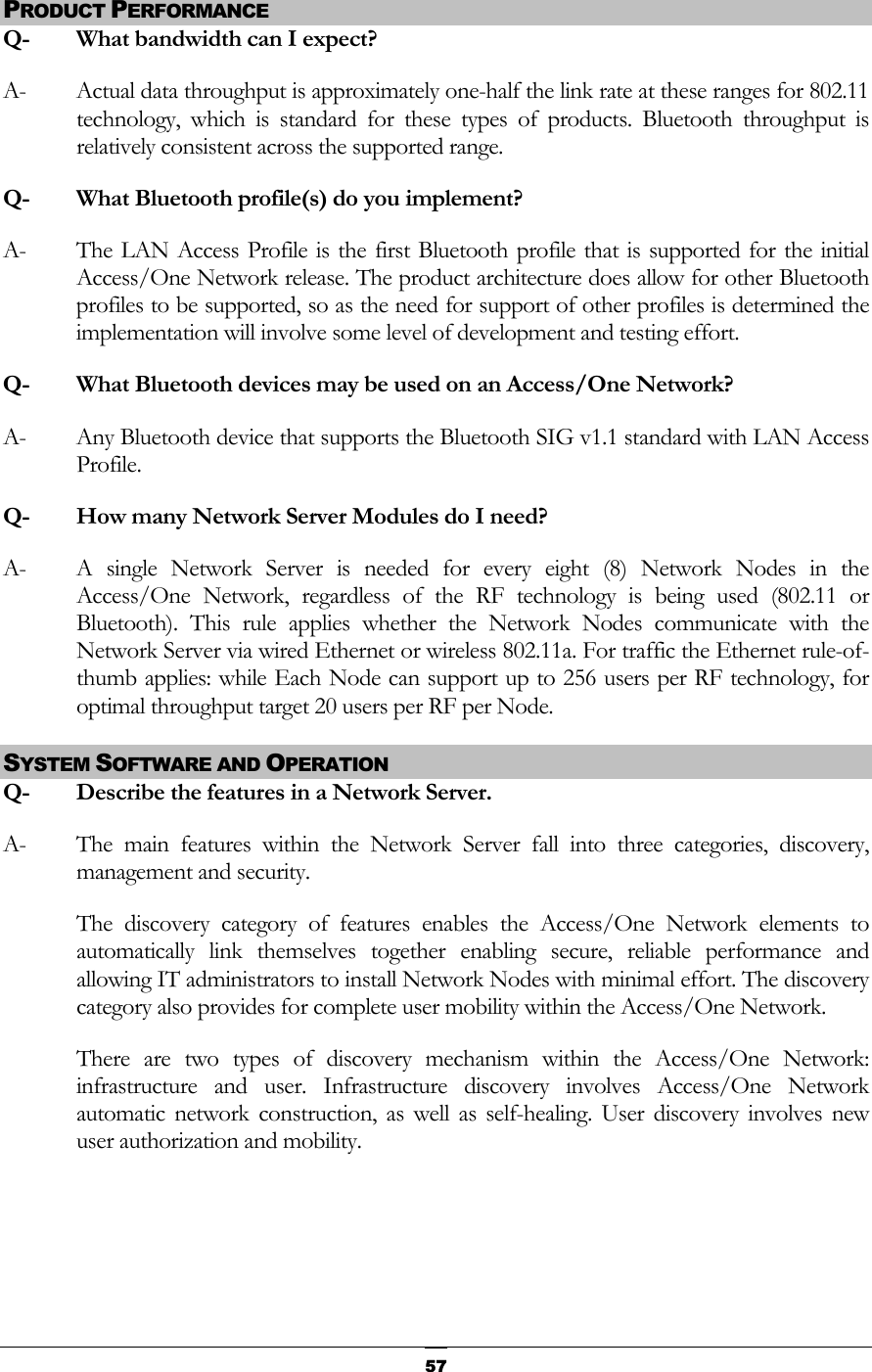  PRODUCT PERFORMANCE Q-  What bandwidth can I expect? A-  Actual data throughput is approximately one-half the link rate at these ranges for 802.11 technology, which is standard for these types of products. Bluetooth throughput is relatively consistent across the supported range. Q-  What Bluetooth profile(s) do you implement? A-  The LAN Access Profile is the first Bluetooth profile that is supported for the initial Access/One Network release. The product architecture does allow for other Bluetooth profiles to be supported, so as the need for support of other profiles is determined the implementation will involve some level of development and testing effort. Q-  What Bluetooth devices may be used on an Access/One Network? A-  Any Bluetooth device that supports the Bluetooth SIG v1.1 standard with LAN Access Profile. Q-  How many Network Server Modules do I need?  A-  A single Network Server is needed for every eight (8) Network Nodes in the Access/One Network, regardless of the RF technology is being used (802.11 or Bluetooth). This rule applies whether the Network Nodes communicate with the Network Server via wired Ethernet or wireless 802.11a. For traffic the Ethernet rule-of-thumb applies: while Each Node can support up to 256 users per RF technology, for optimal throughput target 20 users per RF per Node. SYSTEM SOFTWARE AND OPERATION Q-   Describe the features in a Network Server. A-  The main features within the Network Server fall into three categories, discovery, management and security. The discovery category of features enables the Access/One Network elements to automatically link themselves together enabling secure, reliable performance and allowing IT administrators to install Network Nodes with minimal effort. The discovery category also provides for complete user mobility within the Access/One Network. There are two types of discovery mechanism within the Access/One Network: infrastructure and user. Infrastructure discovery involves Access/One Network automatic network construction, as well as self-healing. User discovery involves new user authorization and mobility.    57