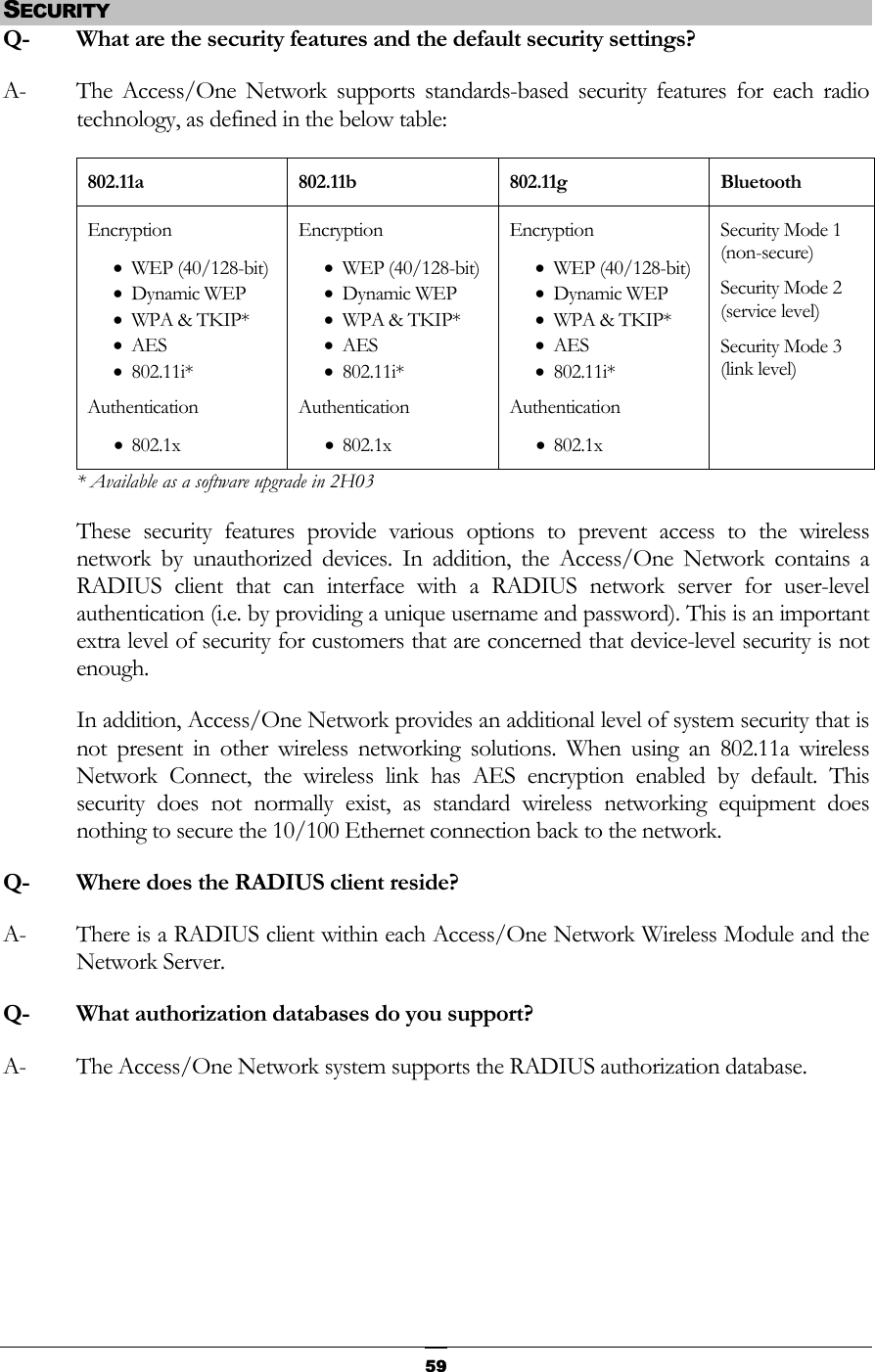  SECURITY Q-  What are the security features and the default security settings? A-  The Access/One Network supports standards-based security features for each radio technology, as defined in the below table: 802.11a 802.11b 802.11g Bluetooth Encryption • WEP (40/128-bit) • Dynamic WEP • WPA &amp; TKIP* • AES • 802.11i* Authentication • 802.1x Encryption • WEP (40/128-bit) • Dynamic WEP • WPA &amp; TKIP* • AES • 802.11i* Authentication • 802.1x Encryption • WEP (40/128-bit) • Dynamic WEP • WPA &amp; TKIP* • AES • 802.11i* Authentication • 802.1x Security Mode 1 (non-secure) Security Mode 2 (service level) Security Mode 3 (link level) * Available as a software upgrade in 2H03 These security features provide various options to prevent access to the wireless network by unauthorized devices. In addition, the Access/One Network contains a RADIUS client that can interface with a RADIUS network server for user-level authentication (i.e. by providing a unique username and password). This is an important extra level of security for customers that are concerned that device-level security is not enough. In addition, Access/One Network provides an additional level of system security that is not present in other wireless networking solutions. When using an 802.11a wireless Network Connect, the wireless link has AES encryption enabled by default. This security does not normally exist, as standard wireless networking equipment does nothing to secure the 10/100 Ethernet connection back to the network. Q-  Where does the RADIUS client reside? A-  There is a RADIUS client within each Access/One Network Wireless Module and the Network Server. Q-  What authorization databases do you support? A-  The Access/One Network system supports the RADIUS authorization database.     59