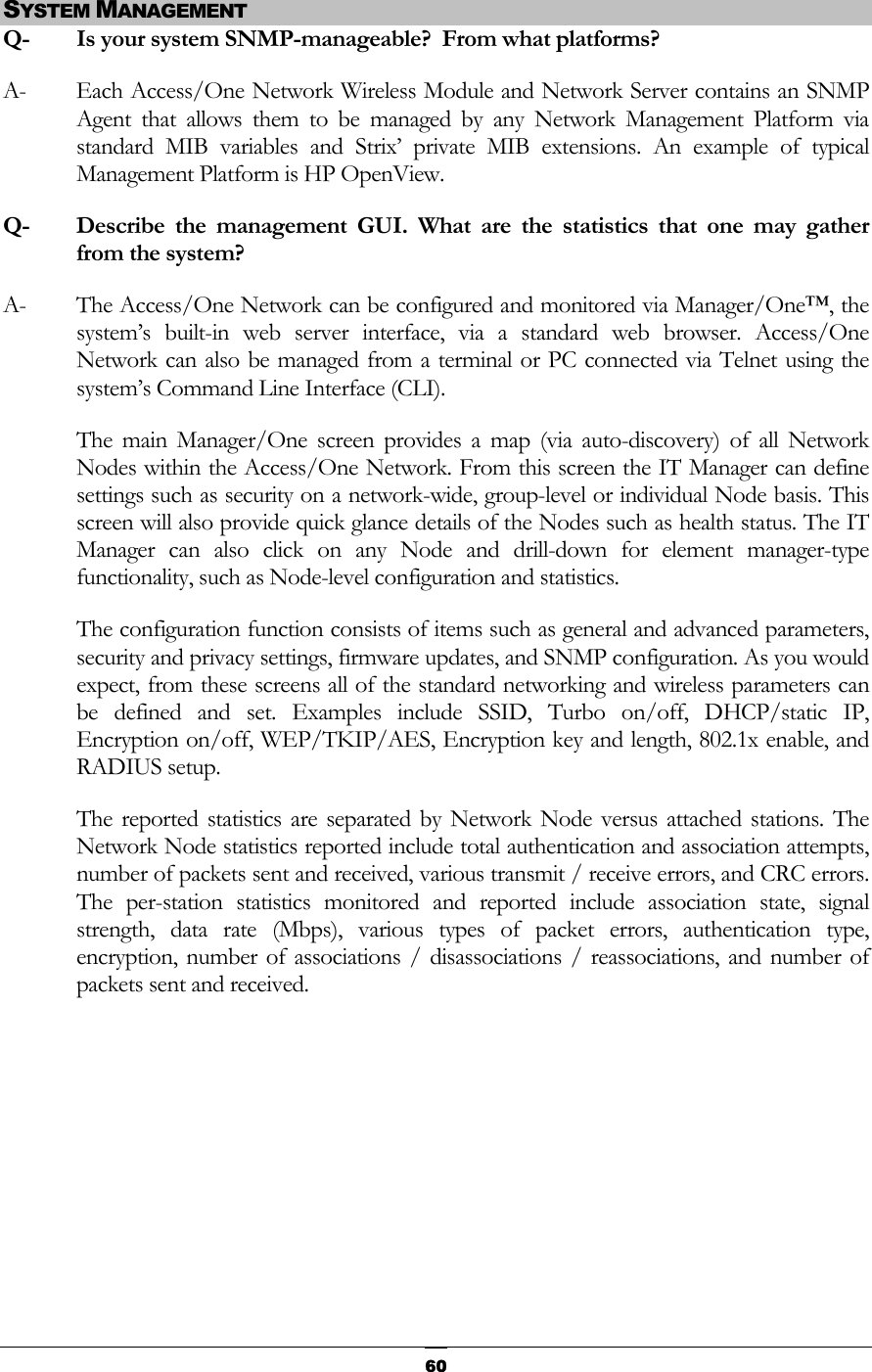  SYSTEM MANAGEMENT Q-   Is your system SNMP-manageable?  From what platforms? A-  Each Access/One Network Wireless Module and Network Server contains an SNMP Agent that allows them to be managed by any Network Management Platform via standard MIB variables and Strix’ private MIB extensions. An example of typical Management Platform is HP OpenView. Q- Describe the management GUI. What are the statistics that one may gather from the system? A-  The Access/One Network can be configured and monitored via Manager/One™, the system’s built-in web server interface, via a standard web browser. Access/One Network can also be managed from a terminal or PC connected via Telnet using the system’s Command Line Interface (CLI). The main Manager/One screen provides a map (via auto-discovery) of all Network Nodes within the Access/One Network. From this screen the IT Manager can define settings such as security on a network-wide, group-level or individual Node basis. This screen will also provide quick glance details of the Nodes such as health status. The IT Manager can also click on any Node and drill-down for element manager-type functionality, such as Node-level configuration and statistics. The configuration function consists of items such as general and advanced parameters, security and privacy settings, firmware updates, and SNMP configuration. As you would expect, from these screens all of the standard networking and wireless parameters can be defined and set. Examples include SSID, Turbo on/off, DHCP/static IP, Encryption on/off, WEP/TKIP/AES, Encryption key and length, 802.1x enable, and RADIUS setup. The reported statistics are separated by Network Node versus attached stations. The Network Node statistics reported include total authentication and association attempts, number of packets sent and received, various transmit / receive errors, and CRC errors. The per-station statistics monitored and reported include association state, signal strength, data rate (Mbps), various types of packet errors, authentication type, encryption, number of associations / disassociations / reassociations, and number of packets sent and received.       60