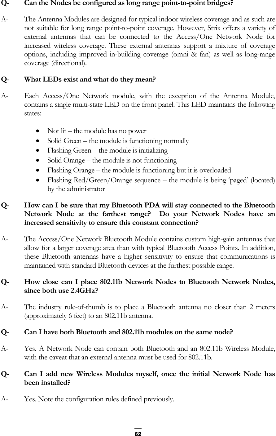 Q-  Can the Nodes be configured as long range point-to-point bridges?  A-  The Antenna Modules are designed for typical indoor wireless coverage and as such are not suitable for long range point-to-point coverage. However, Strix offers a variety of external antennas that can be connected to the Access/One Network Node for increased wireless coverage. These external antennas support a mixture of coverage options, including improved in-building coverage (omni &amp; fan) as well as long-range coverage (directional). Q-  What LEDs exist and what do they mean? A-  Each Access/One Network module, with the exception of the Antenna Module, contains a single multi-state LED on the front panel. This LED maintains the following states: • Not lit – the module has no power • Solid Green – the module is functioning normally • Flashing Green – the module is initializing • Solid Orange – the module is not functioning • Flashing Orange – the module is functioning but it is overloaded • Flashing Red/Green/Orange sequence – the module is being ‘paged’ (located) by the administrator Q-  How can I be sure that my Bluetooth PDA will stay connected to the Bluetooth Network Node at the farthest range?  Do your Network Nodes have an increased sensitivity to ensure this constant connection? A-  The Access/One Network Bluetooth Module contains custom high-gain antennas that allow for a larger coverage area than with typical Bluetooth Access Points. In addition, these Bluetooth antennas have a higher sensitivity to ensure that communications is maintained with standard Bluetooth devices at the furthest possible range. Q-  How close can I place 802.11b Network Nodes to Bluetooth Network Nodes, since both use 2.4GHz? A-  The industry rule-of-thumb is to place a Bluetooth antenna no closer than 2 meters (approximately 6 feet) to an 802.11b antenna. Q-  Can I have both Bluetooth and 802.11b modules on the same node? A-  Yes. A Network Node can contain both Bluetooth and an 802.11b Wireless Module, with the caveat that an external antenna must be used for 802.11b. Q-  Can I add new Wireless Modules myself, once the initial Network Node has been installed? A-  Yes. Note the configuration rules defined previously.  62