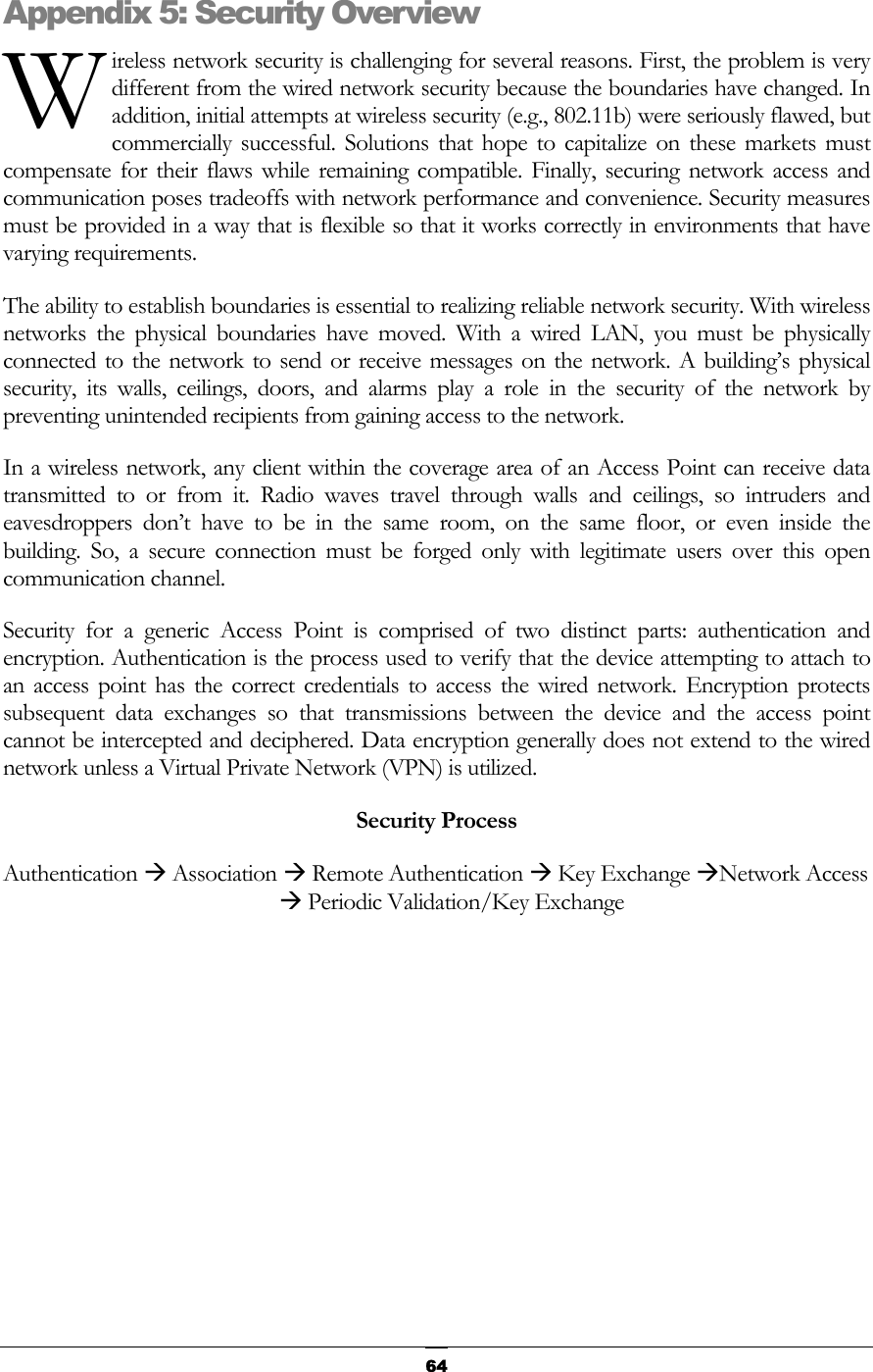   WAppendixireless network security is challenging for several reasons. First, the problem is very different from the wired network security because the boundaries have changed. In addition, initial attempts at wireless security (e.g., 802.11b) were seriously flawed, but commercially successful. Solutions that hope to capitalize on these markets must compensate for their flaws while remaining compatible. Finally, securing network access and communication poses tradeoffs with network performance and convenience. Security measures must be provided in a way that is flexible so that it works correctly in environments that have varying requirements.  5: Security Overview The ability to establish boundaries is essential to realizing reliable network security. With wireless networks the physical boundaries have moved. With a wired LAN, you must be physically connected to the network to send or receive messages on the network. A building’s physical security, its walls, ceilings, doors, and alarms play a role in the security of the network by preventing unintended recipients from gaining access to the network. In a wireless network, any client within the coverage area of an Access Point can receive data transmitted to or from it. Radio waves travel through walls and ceilings, so intruders and eavesdroppers don’t have to be in the same room, on the same floor, or even inside the building. So, a secure connection must be forged only with legitimate users over this open communication channel. Security for a generic Access Point is comprised of two distinct parts: authentication and encryption. Authentication is the process used to verify that the device attempting to attach to an access point has the correct credentials to access the wired network. Encryption protects subsequent data exchanges so that transmissions between the device and the access point cannot be intercepted and deciphered. Data encryption generally does not extend to the wired network unless a Virtual Private Network (VPN) is utilized. Security Process Authentication Æ Association Æ Remote Authentication Æ Key Exchange ÆNetwork Access Æ Periodic Validation/Key Exchange         64