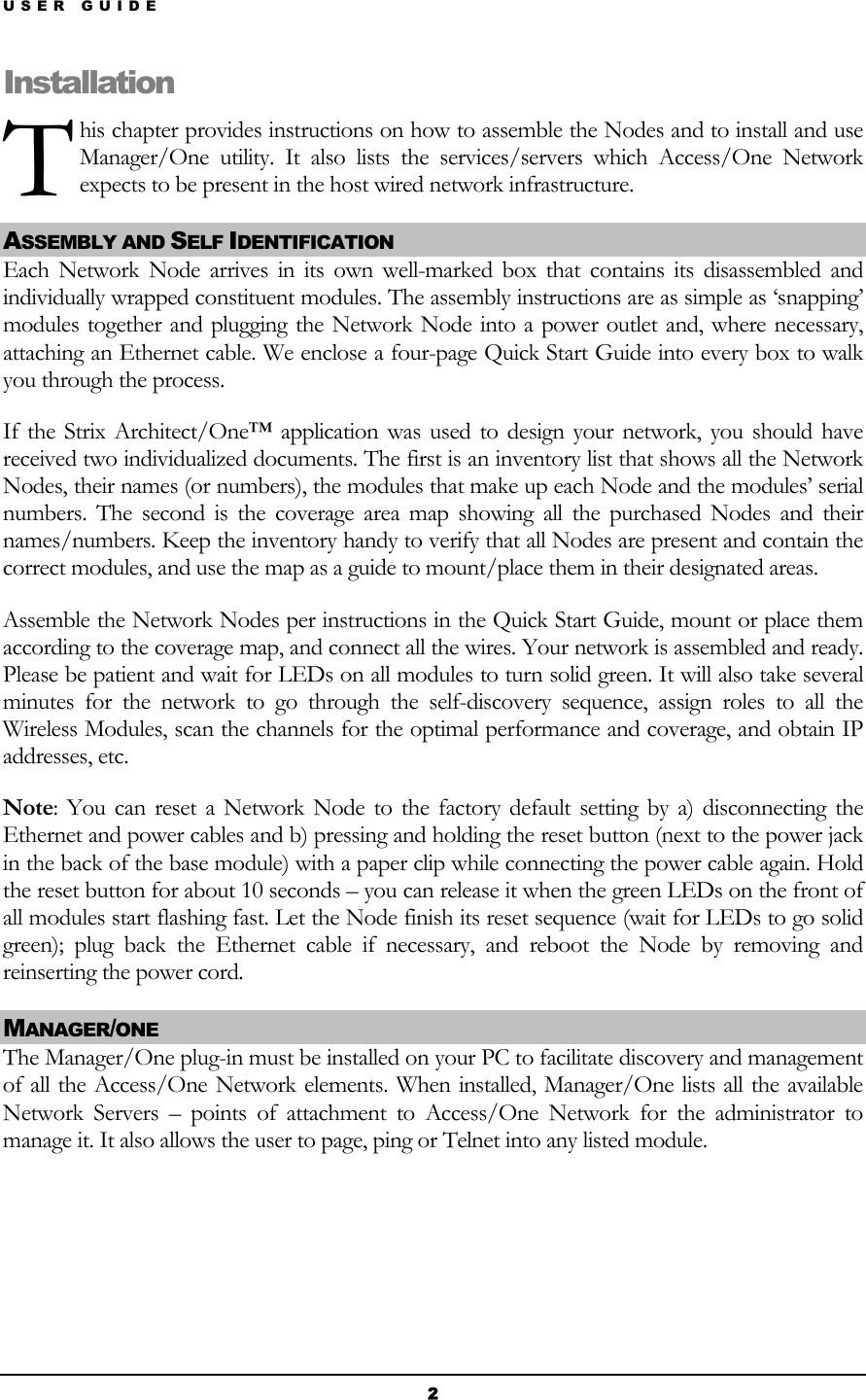 USER GUIDE T Installahis chapter provides instructions on how to assemble the Nodes and to install and use Manager/One utility. It also lists the services/servers which Access/One Network expects to be present in the host wired network infrastructure. tion ASSEMBLY AND SELF IDENTIFICATION  Each Network Node arrives in its own well-marked box that contains its disassembled and individually wrapped constituent modules. The assembly instructions are as simple as ‘snapping’ modules together and plugging the Network Node into a power outlet and, where necessary, attaching an Ethernet cable. We enclose a four-page Quick Start Guide into every box to walk you through the process. If the Strix Architect/One™ application was used to design your network, you should have received two individualized documents. The first is an inventory list that shows all the Network Nodes, their names (or numbers), the modules that make up each Node and the modules’ serial numbers. The second is the coverage area map showing all the purchased Nodes and their names/numbers. Keep the inventory handy to verify that all Nodes are present and contain the correct modules, and use the map as a guide to mount/place them in their designated areas. Assemble the Network Nodes per instructions in the Quick Start Guide, mount or place them according to the coverage map, and connect all the wires. Your network is assembled and ready. Please be patient and wait for LEDs on all modules to turn solid green. It will also take several minutes for the network to go through the self-discovery sequence, assign roles to all the Wireless Modules, scan the channels for the optimal performance and coverage, and obtain IP addresses, etc. Note: You can reset a Network Node to the factory default setting by a) disconnecting the Ethernet and power cables and b) pressing and holding the reset button (next to the power jack in the back of the base module) with a paper clip while connecting the power cable again. Hold the reset button for about 10 seconds – you can release it when the green LEDs on the front of all modules start flashing fast. Let the Node finish its reset sequence (wait for LEDs to go solid green); plug back the Ethernet cable if necessary, and reboot the Node by removing and reinserting the power cord. MANAGER/ONE The Manager/One plug-in must be installed on your PC to facilitate discovery and management of all the Access/One Network elements. When installed, Manager/One lists all the available Network Servers – points of attachment to Access/One Network for the administrator to manage it. It also allows the user to page, ping or Telnet into any listed module.    2 