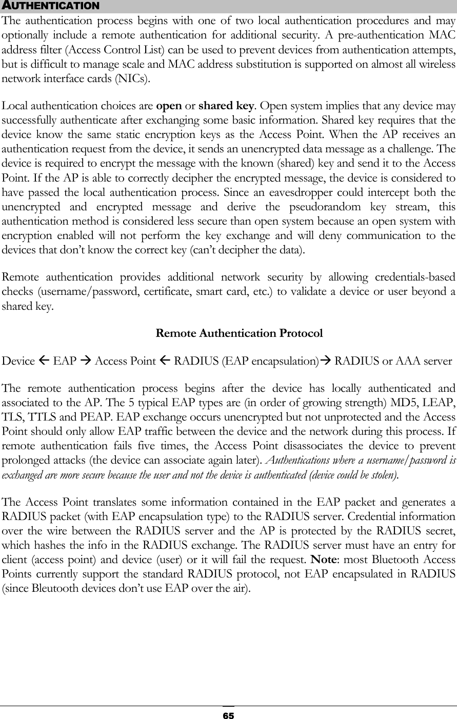  AUTHENTICATION The authentication process begins with one of two local authentication procedures and may optionally include a remote authentication for additional security. A pre-authentication MAC address filter (Access Control List) can be used to prevent devices from authentication attempts, but is difficult to manage scale and MAC address substitution is supported on almost all wireless network interface cards (NICs). Local authentication choices are open or shared key. Open system implies that any device may successfully authenticate after exchanging some basic information. Shared key requires that the device know the same static encryption keys as the Access Point. When the AP receives an authentication request from the device, it sends an unencrypted data message as a challenge. The device is required to encrypt the message with the known (shared) key and send it to the Access Point. If the AP is able to correctly decipher the encrypted message, the device is considered to have passed the local authentication process. Since an eavesdropper could intercept both the unencrypted and encrypted message and derive the pseudorandom key stream, this authentication method is considered less secure than open system because an open system with encryption enabled will not perform the key exchange and will deny communication to the devices that don’t know the correct key (can’t decipher the data). Remote authentication provides additional network security by allowing credentials-based checks (username/password, certificate, smart card, etc.) to validate a device or user beyond a shared key.     Remote Authentication Protocol Device Å EAP Æ Access Point Å RADIUS (EAP encapsulation)Æ RADIUS or AAA server The remote authentication process begins after the device has locally authenticated and associated to the AP. The 5 typical EAP types are (in order of growing strength) MD5, LEAP, TLS, TTLS and PEAP. EAP exchange occurs unencrypted but not unprotected and the Access Point should only allow EAP traffic between the device and the network during this process. If remote authentication fails five times, the Access Point disassociates the device to prevent prolonged attacks (the device can associate again later). Authentications where a username/password is exchanged are more secure because the user and not the device is authenticated (device could be stolen).  The Access Point translates some information contained in the EAP packet and generates a RADIUS packet (with EAP encapsulation type) to the RADIUS server. Credential information over the wire between the RADIUS server and the AP is protected by the RADIUS secret, which hashes the info in the RADIUS exchange. The RADIUS server must have an entry for client (access point) and device (user) or it will fail the request. Note: most Bluetooth Access Points currently support the standard RADIUS protocol, not EAP encapsulated in RADIUS (since Bleutooth devices don’t use EAP over the air).    65