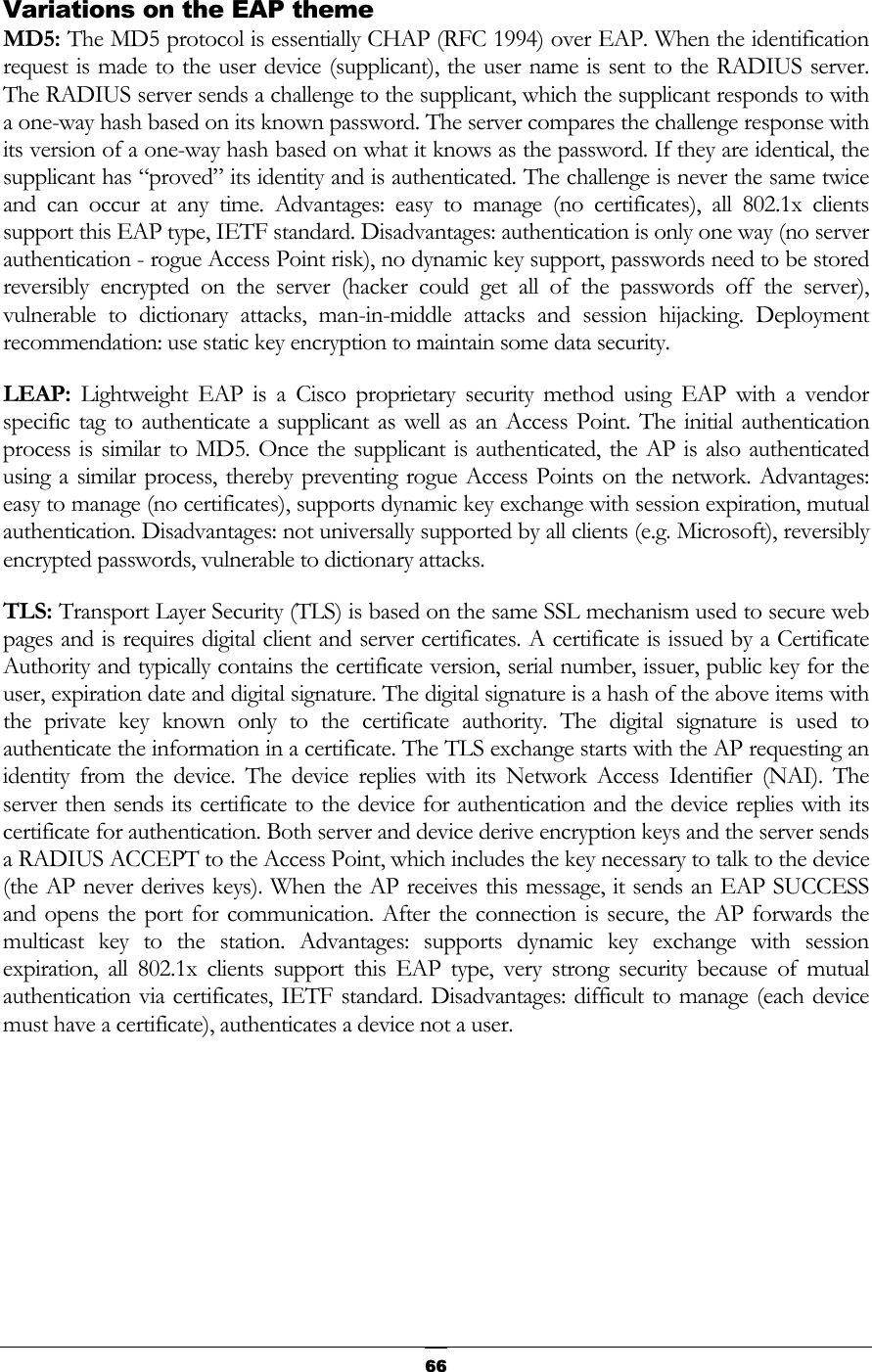  Variations on the EAP theme MD5: The MD5 protocol is essentially CHAP (RFC 1994) over EAP. When the identification request is made to the user device (supplicant), the user name is sent to the RADIUS server. The RADIUS server sends a challenge to the supplicant, which the supplicant responds to with a one-way hash based on its known password. The server compares the challenge response with its version of a one-way hash based on what it knows as the password. If they are identical, the supplicant has “proved” its identity and is authenticated. The challenge is never the same twice and can occur at any time. Advantages: easy to manage (no certificates), all 802.1x clients support this EAP type, IETF standard. Disadvantages: authentication is only one way (no server authentication - rogue Access Point risk), no dynamic key support, passwords need to be stored reversibly encrypted on the server (hacker could get all of the passwords off the server), vulnerable to dictionary attacks, man-in-middle attacks and session hijacking. Deployment recommendation: use static key encryption to maintain some data security. LEAP: Lightweight EAP is a Cisco proprietary security method using EAP with a vendor specific tag to authenticate a supplicant as well as an Access Point. The initial authentication process is similar to MD5. Once the supplicant is authenticated, the AP is also authenticated using a similar process, thereby preventing rogue Access Points on the network. Advantages: easy to manage (no certificates), supports dynamic key exchange with session expiration, mutual authentication. Disadvantages: not universally supported by all clients (e.g. Microsoft), reversibly encrypted passwords, vulnerable to dictionary attacks. TLS: Transport Layer Security (TLS) is based on the same SSL mechanism used to secure web pages and is requires digital client and server certificates. A certificate is issued by a Certificate Authority and typically contains the certificate version, serial number, issuer, public key for the user, expiration date and digital signature. The digital signature is a hash of the above items with the private key known only to the certificate authority. The digital signature is used to authenticate the information in a certificate. The TLS exchange starts with the AP requesting an identity from the device. The device replies with its Network Access Identifier (NAI). The server then sends its certificate to the device for authentication and the device replies with its certificate for authentication. Both server and device derive encryption keys and the server sends a RADIUS ACCEPT to the Access Point, which includes the key necessary to talk to the device (the AP never derives keys). When the AP receives this message, it sends an EAP SUCCESS and opens the port for communication. After the connection is secure, the AP forwards the multicast key to the station. Advantages: supports dynamic key exchange with session expiration, all 802.1x clients support this EAP type, very strong security because of mutual authentication via certificates, IETF standard. Disadvantages: difficult to manage (each device must have a certificate), authenticates a device not a user.      66