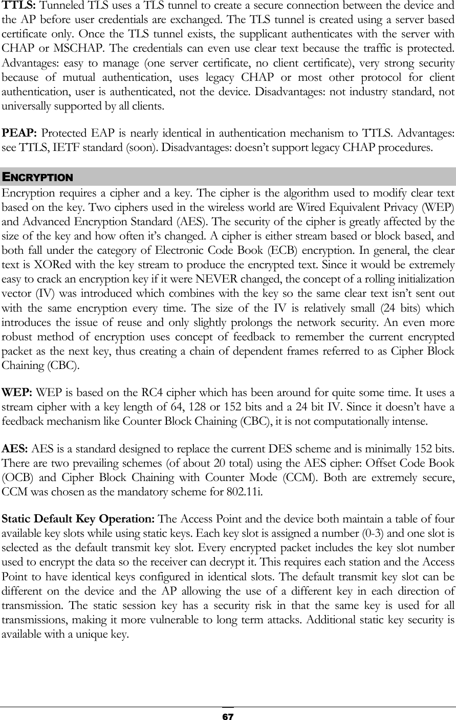  TTLS: Tunneled TLS uses a TLS tunnel to create a secure connection between the device and the AP before user credentials are exchanged. The TLS tunnel is created using a server based certificate only. Once the TLS tunnel exists, the supplicant authenticates with the server with CHAP or MSCHAP. The credentials can even use clear text because the traffic is protected. Advantages: easy to manage (one server certificate, no client certificate), very strong security because of mutual authentication, uses legacy CHAP or most other protocol for client authentication, user is authenticated, not the device. Disadvantages: not industry standard, not universally supported by all clients. PEAP: Protected EAP is nearly identical in authentication mechanism to TTLS. Advantages: see TTLS, IETF standard (soon). Disadvantages: doesn’t support legacy CHAP procedures. ENCRYPTION Encryption requires a cipher and a key. The cipher is the algorithm used to modify clear text based on the key. Two ciphers used in the wireless world are Wired Equivalent Privacy (WEP) and Advanced Encryption Standard (AES). The security of the cipher is greatly affected by the size of the key and how often it’s changed. A cipher is either stream based or block based, and both fall under the category of Electronic Code Book (ECB) encryption. In general, the clear text is XORed with the key stream to produce the encrypted text. Since it would be extremely easy to crack an encryption key if it were NEVER changed, the concept of a rolling initialization vector (IV) was introduced which combines with the key so the same clear text isn’t sent out with the same encryption every time. The size of the IV is relatively small (24 bits) which introduces the issue of reuse and only slightly prolongs the network security. An even more robust method of encryption uses concept of feedback to remember the current encrypted packet as the next key, thus creating a chain of dependent frames referred to as Cipher Block Chaining (CBC). WEP: WEP is based on the RC4 cipher which has been around for quite some time. It uses a stream cipher with a key length of 64, 128 or 152 bits and a 24 bit IV. Since it doesn’t have a feedback mechanism like Counter Block Chaining (CBC), it is not computationally intense. AES: AES is a standard designed to replace the current DES scheme and is minimally 152 bits. There are two prevailing schemes (of about 20 total) using the AES cipher: Offset Code Book (OCB) and Cipher Block Chaining with Counter Mode (CCM). Both are extremely secure, CCM was chosen as the mandatory scheme for 802.11i. Static Default Key Operation: The Access Point and the device both maintain a table of four available key slots while using static keys. Each key slot is assigned a number (0-3) and one slot is selected as the default transmit key slot. Every encrypted packet includes the key slot number used to encrypt the data so the receiver can decrypt it. This requires each station and the Access Point to have identical keys configured in identical slots. The default transmit key slot can be different on the device and the AP allowing the use of a different key in each direction of transmission. The static session key has a security risk in that the same key is used for all transmissions, making it more vulnerable to long term attacks. Additional static key security is available with a unique key.   67