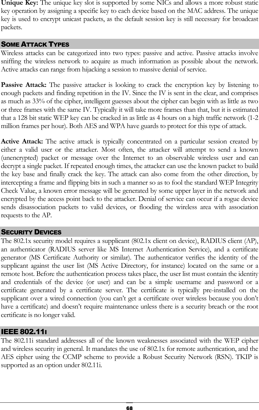  Unique Key: The unique key slot is supported by some NICs and allows a more robust static key operation by assigning a specific key to each device based on the MAC address. The unique key is used to encrypt unicast packets, as the default session key is still necessary for broadcast packets.  SOME ATTACK TYPES Wireless attacks can be categorized into two types: passive and active. Passive attacks involve sniffing the wireless network to acquire as much information as possible about the network. Active attacks can range from hijacking a session to massive denial of service. Passive Attack: The passive attacker is looking to crack the encryption key by listening to enough packets and finding repetition in the IV. Since the IV is sent in the clear, and comprises as much as 33% of the cipher, intelligent guesses about the cipher can begin with as little as two or three frames with the same IV. Typically it will take more frames than that, but it is estimated that a 128 bit static WEP key can be cracked in as little as 4 hours on a high traffic network (1-2 million frames per hour). Both AES and WPA have guards to protect for this type of attack. Active Attack: The active attack is typically concentrated on a particular session created by either a valid user or the attacker. Most often, the attacker will attempt to send a known (unencrypted) packet or message over the Internet to an observable wireless user and can decrypt a single packet. If repeated enough times, the attacker can use the known packet to build the key base and finally crack the key. The attack can also come from the other direction, by intercepting a frame and flipping bits in such a manner so as to fool the standard WEP Integrity Check Value, a known error message will be generated by some upper layer in the network and encrypted by the access point back to the attacker. Denial of service can occur if a rogue device sends disassociation packets to valid devices, or flooding the wireless area with association requests to the AP. SECURITY DEVICES The 802.1x security model requires a supplicant (802.1x client on device), RADIUS client (AP), an authenticator (RADIUS server like MS Internet Authentication Service), and a certificate generator (MS Certificate Authority or similar). The authenticator verifies the identity of the supplicant against the user list (MS Active Directory, for instance) located on the same or a remote host. Before the authentication process takes place, the user list must contain the identity and credentials of the device (or user) and can be a simple username and password or a certificate generated by a certificate server. The certificate is typically pre-installed on the supplicant over a wired connection (you can’t get a certificate over wireless because you don’t have a certificate) and doesn’t require maintenance unless there is a security breach or the root certificate is no longer valid. IEEE 802.11I The 802.11i standard addresses all of the known weaknesses associated with the WEP cipher and wireless security in general. It mandates the use of 802.1x for remote authentication, and the AES cipher using the CCMP scheme to provide a Robust Security Network (RSN). TKIP is supported as an option under 802.11i.  68