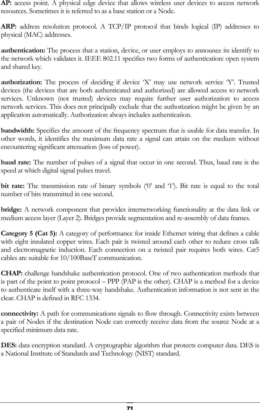   71AP:  access point. A physical edge device that allows wireless user devices to access network resources. Sometimes it is referred to as a base station or a Node. ARP:  address resolution protocol. A TCP/IP protocol that binds logical (IP) addresses to physical (MAC) addresses. authentication: The process that a station, device, or user employs to announce its identify to the network which validates it. IEEE 802.11 specifies two forms of authentication: open system and shared key. authorization: The process of deciding if device ‘X’ may use network service ‘Y’. Trusted devices (the devices that are both authenticated and authorized) are allowed access to network services. Unknown (not trusted) devices may require further user authorization to access network services. This does not principally exclude that the authorization might be given by an application automatically. Authorization always includes authentication. bandwidth: Specifies the amount of the frequency spectrum that is usable for data transfer. In other words, it identifies the maximum data rate a signal can attain on the medium without encountering significant attenuation (loss of power). baud rate: The number of pulses of a signal that occur in one second. Thus, baud rate is the speed at which digital signal pulses travel. bit rate: The transmission rate of binary symbols (‘0’ and ‘1’). Bit rate is equal to the total number of bits transmitted in one second. bridge: A network component that provides internetworking functionality at the data link or medium access layer (Layer 2). Bridges provide segmentation and re-assembly of data frames. Category 5 (Cat 5): A category of performance for inside Ethernet wiring that defines a cable with eight insulated copper wires. Each pair is twisted around each other to reduce cross talk and electromagnetic induction. Each connection on a twisted pair requires both wires. Cat5 cables are suitable for 10/100BaseT communication. CHAP: challenge handshake authentication protocol. One of two authentication methods that is part of the point to point protocol – PPP (PAP is the other). CHAP is a method for a device to authenticate itself with a three-way handshake. Authentication information is not sent in the clear. CHAP is defined in RFC 1334. connectivity: A path for communications signals to flow through. Connectivity exists between a pair of Nodes if the destination Node can correctly receive data from the source Node at a specified minimum data rate.  DES: data encryption standard. A cryptographic algorithm that protects computer data. DES is a National Institute of Standards and Technology (NIST) standard.  