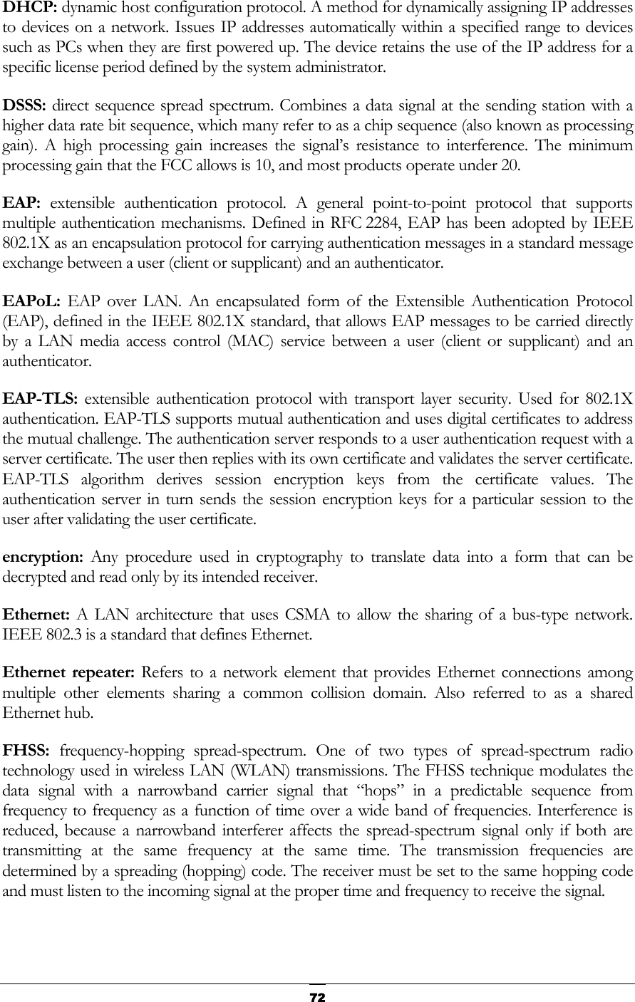   72DHCP: dynamic host configuration protocol. A method for dynamically assigning IP addresses to devices on a network. Issues IP addresses automatically within a specified range to devices such as PCs when they are first powered up. The device retains the use of the IP address for a specific license period defined by the system administrator. DSSS: direct sequence spread spectrum. Combines a data signal at the sending station with a higher data rate bit sequence, which many refer to as a chip sequence (also known as processing gain). A high processing gain increases the signal’s resistance to interference. The minimum processing gain that the FCC allows is 10, and most products operate under 20. EAP:  extensible authentication protocol. A general point-to-point protocol that supports multiple authentication mechanisms. Defined in RFC 2284, EAP has been adopted by IEEE 802.1X as an encapsulation protocol for carrying authentication messages in a standard message exchange between a user (client or supplicant) and an authenticator.  EAPoL:  EAP over LAN. An encapsulated form of the Extensible Authentication Protocol (EAP), defined in the IEEE 802.1X standard, that allows EAP messages to be carried directly by a LAN media access control (MAC) service between a user (client or supplicant) and an authenticator.  EAP-TLS:  extensible authentication protocol with transport layer security. Used for 802.1X authentication. EAP-TLS supports mutual authentication and uses digital certificates to address the mutual challenge. The authentication server responds to a user authentication request with a server certificate. The user then replies with its own certificate and validates the server certificate. EAP-TLS algorithm derives session encryption keys from the certificate values. The authentication server in turn sends the session encryption keys for a particular session to the user after validating the user certificate.  encryption: Any procedure used in cryptography to translate data into a form that can be decrypted and read only by its intended receiver.  Ethernet: A LAN architecture that uses CSMA to allow the sharing of a bus-type network. IEEE 802.3 is a standard that defines Ethernet. Ethernet repeater: Refers to a network element that provides Ethernet connections among multiple other elements sharing a common collision domain. Also referred to as a shared Ethernet hub. FHSS:  frequency-hopping spread-spectrum. One of two types of spread-spectrum radio technology used in wireless LAN (WLAN) transmissions. The FHSS technique modulates the data signal with a narrowband carrier signal that “hops” in a predictable sequence from frequency to frequency as a function of time over a wide band of frequencies. Interference is reduced, because a narrowband interferer affects the spread-spectrum signal only if both are transmitting at the same frequency at the same time. The transmission frequencies are determined by a spreading (hopping) code. The receiver must be set to the same hopping code and must listen to the incoming signal at the proper time and frequency to receive the signal.  
