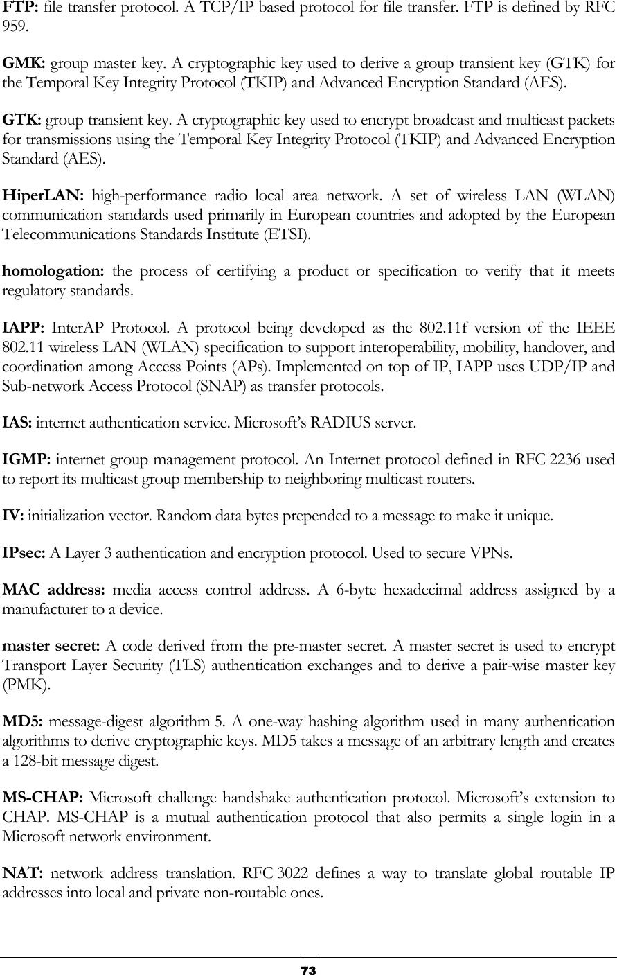   73FTP: file transfer protocol. A TCP/IP based protocol for file transfer. FTP is defined by RFC 959. GMK: group master key. A cryptographic key used to derive a group transient key (GTK) for the Temporal Key Integrity Protocol (TKIP) and Advanced Encryption Standard (AES).  GTK: group transient key. A cryptographic key used to encrypt broadcast and multicast packets for transmissions using the Temporal Key Integrity Protocol (TKIP) and Advanced Encryption Standard (AES).  HiperLAN:  high-performance radio local area network. A set of wireless LAN (WLAN) communication standards used primarily in European countries and adopted by the European Telecommunications Standards Institute (ETSI).  homologation: the process of certifying a product or specification to verify that it meets regulatory standards.  IAPP:  InterAP Protocol. A protocol being developed as the 802.11f version of the IEEE 802.11 wireless LAN (WLAN) specification to support interoperability, mobility, handover, and coordination among Access Points (APs). Implemented on top of IP, IAPP uses UDP/IP and Sub-network Access Protocol (SNAP) as transfer protocols. IAS: internet authentication service. Microsoft’s RADIUS server.  IGMP: internet group management protocol. An Internet protocol defined in RFC 2236 used to report its multicast group membership to neighboring multicast routers.  IV: initialization vector. Random data bytes prepended to a message to make it unique. IPsec: A Layer 3 authentication and encryption protocol. Used to secure VPNs.  MAC address: media access control address. A 6-byte hexadecimal address assigned by a manufacturer to a device. master secret: A code derived from the pre-master secret. A master secret is used to encrypt Transport Layer Security (TLS) authentication exchanges and to derive a pair-wise master key (PMK). MD5: message-digest algorithm 5. A one-way hashing algorithm used in many authentication algorithms to derive cryptographic keys. MD5 takes a message of an arbitrary length and creates a 128-bit message digest. MS-CHAP: Microsoft challenge handshake authentication protocol. Microsoft’s extension to CHAP. MS-CHAP is a mutual authentication protocol that also permits a single login in a Microsoft network environment. NAT:  network address translation. RFC 3022 defines a way to translate global routable IP addresses into local and private non-routable ones. 