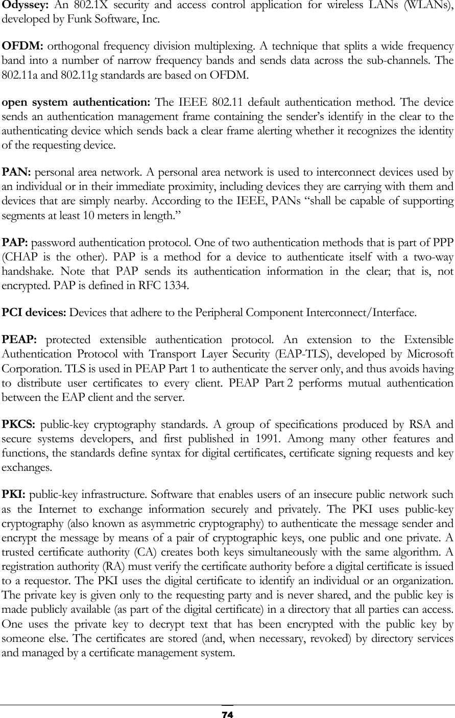   74Odyssey:  An 802.1X security and access control application for wireless LANs (WLANs), developed by Funk Software, Inc. OFDM: orthogonal frequency division multiplexing. A technique that splits a wide frequency band into a number of narrow frequency bands and sends data across the sub-channels. The 802.11a and 802.11g standards are based on OFDM. open system authentication: The IEEE 802.11 default authentication method. The device sends an authentication management frame containing the sender’s identify in the clear to the authenticating device which sends back a clear frame alerting whether it recognizes the identity of the requesting device. PAN: personal area network. A personal area network is used to interconnect devices used by an individual or in their immediate proximity, including devices they are carrying with them and devices that are simply nearby. According to the IEEE, PANs “shall be capable of supporting segments at least 10 meters in length.” PAP: password authentication protocol. One of two authentication methods that is part of PPP (CHAP is the other). PAP is a method for a device to authenticate itself with a two-way handshake. Note that PAP sends its authentication information in the clear; that is, not encrypted. PAP is defined in RFC 1334. PCI devices: Devices that adhere to the Peripheral Component Interconnect/Interface. PEAP:  protected extensible authentication protocol. An extension to the Extensible Authentication Protocol with Transport Layer Security (EAP-TLS), developed by Microsoft Corporation. TLS is used in PEAP Part 1 to authenticate the server only, and thus avoids having to distribute user certificates to every client. PEAP Part 2 performs mutual authentication between the EAP client and the server. PKCS:  public-key cryptography standards. A group of specifications produced by RSA and secure systems developers, and first published in 1991. Among many other features and functions, the standards define syntax for digital certificates, certificate signing requests and key exchanges. PKI: public-key infrastructure. Software that enables users of an insecure public network such as the Internet to exchange information securely and privately. The PKI uses public-key cryptography (also known as asymmetric cryptography) to authenticate the message sender and encrypt the message by means of a pair of cryptographic keys, one public and one private. A trusted certificate authority (CA) creates both keys simultaneously with the same algorithm. A registration authority (RA) must verify the certificate authority before a digital certificate is issued to a requestor. The PKI uses the digital certificate to identify an individual or an organization. The private key is given only to the requesting party and is never shared, and the public key is made publicly available (as part of the digital certificate) in a directory that all parties can access. One uses the private key to decrypt text that has been encrypted with the public key by someone else. The certificates are stored (and, when necessary, revoked) by directory services and managed by a certificate management system.  