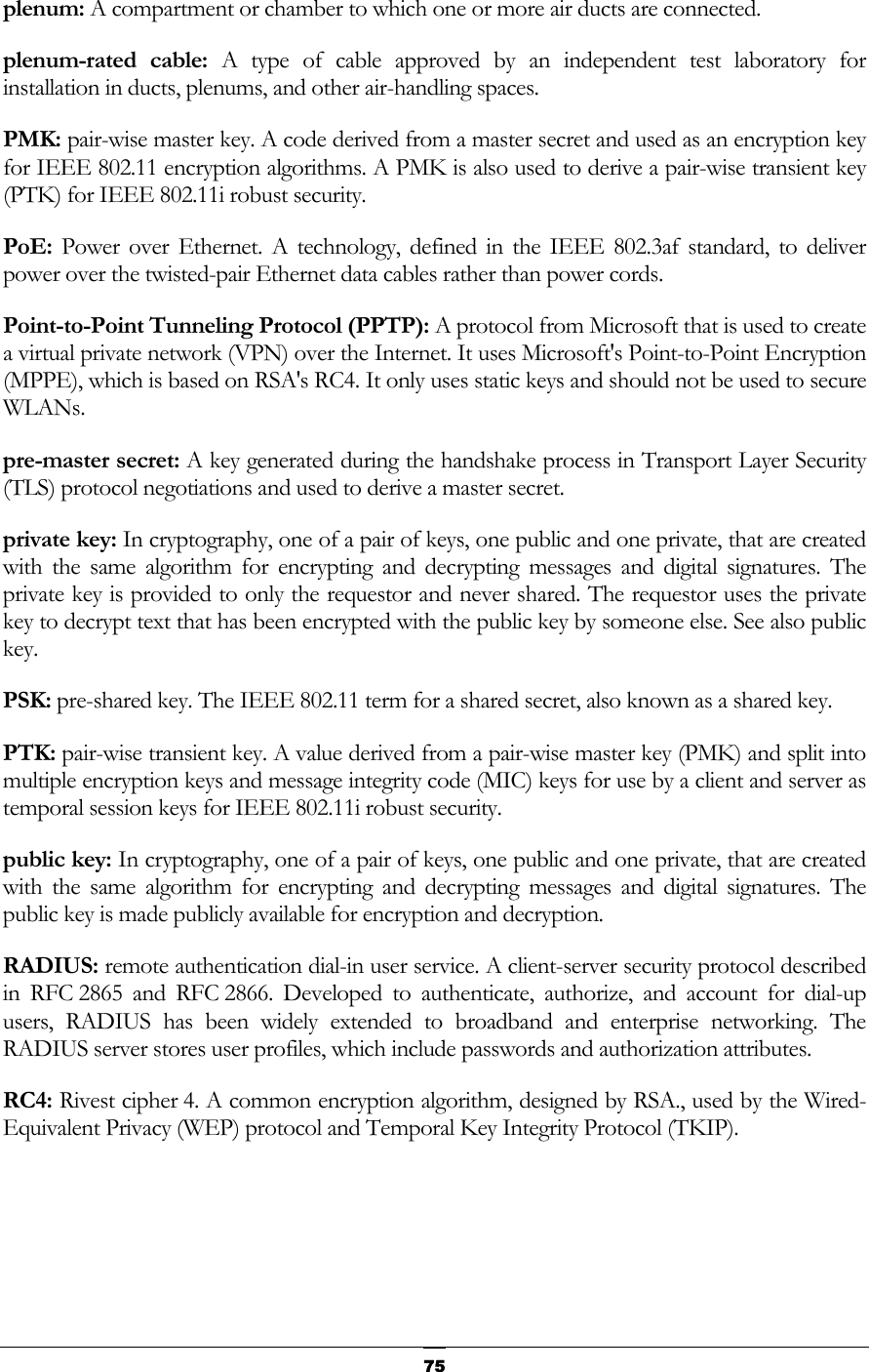   75plenum: A compartment or chamber to which one or more air ducts are connected. plenum-rated cable: A type of cable approved by an independent test laboratory for installation in ducts, plenums, and other air-handling spaces. PMK: pair-wise master key. A code derived from a master secret and used as an encryption key for IEEE 802.11 encryption algorithms. A PMK is also used to derive a pair-wise transient key (PTK) for IEEE 802.11i robust security. PoE:  Power over Ethernet. A technology, defined in the IEEE 802.3af standard, to deliver power over the twisted-pair Ethernet data cables rather than power cords. Point-to-Point Tunneling Protocol (PPTP): A protocol from Microsoft that is used to create a virtual private network (VPN) over the Internet. It uses Microsoft&apos;s Point-to-Point Encryption (MPPE), which is based on RSA&apos;s RC4. It only uses static keys and should not be used to secure WLANs. pre-master secret: A key generated during the handshake process in Transport Layer Security (TLS) protocol negotiations and used to derive a master secret. private key: In cryptography, one of a pair of keys, one public and one private, that are created with the same algorithm for encrypting and decrypting messages and digital signatures. The private key is provided to only the requestor and never shared. The requestor uses the private key to decrypt text that has been encrypted with the public key by someone else. See also public key. PSK: pre-shared key. The IEEE 802.11 term for a shared secret, also known as a shared key.  PTK: pair-wise transient key. A value derived from a pair-wise master key (PMK) and split into multiple encryption keys and message integrity code (MIC) keys for use by a client and server as temporal session keys for IEEE 802.11i robust security. public key: In cryptography, one of a pair of keys, one public and one private, that are created with the same algorithm for encrypting and decrypting messages and digital signatures. The public key is made publicly available for encryption and decryption.  RADIUS: remote authentication dial-in user service. A client-server security protocol described in RFC 2865 and RFC 2866. Developed to authenticate, authorize, and account for dial-up users, RADIUS has been widely extended to broadband and enterprise networking. The RADIUS server stores user profiles, which include passwords and authorization attributes. RC4: Rivest cipher 4. A common encryption algorithm, designed by RSA., used by the Wired-Equivalent Privacy (WEP) protocol and Temporal Key Integrity Protocol (TKIP).   