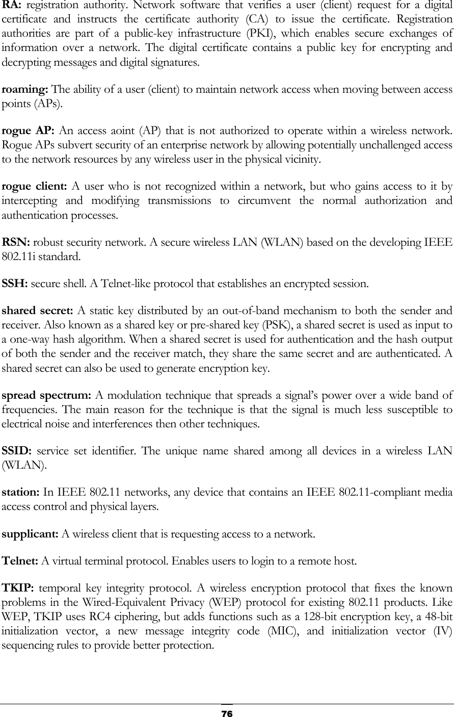   76RA:  registration authority. Network software that verifies a user (client) request for a digital certificate and instructs the certificate authority (CA) to issue the certificate. Registration authorities are part of a public-key infrastructure (PKI), which enables secure exchanges of information over a network. The digital certificate contains a public key for encrypting and decrypting messages and digital signatures. roaming: The ability of a user (client) to maintain network access when moving between access points (APs). rogue AP: An access aoint (AP) that is not authorized to operate within a wireless network. Rogue APs subvert security of an enterprise network by allowing potentially unchallenged access to the network resources by any wireless user in the physical vicinity. rogue client: A user who is not recognized within a network, but who gains access to it by intercepting and modifying transmissions to circumvent the normal authorization and authentication processes. RSN: robust security network. A secure wireless LAN (WLAN) based on the developing IEEE 802.11i standard. SSH: secure shell. A Telnet-like protocol that establishes an encrypted session. shared secret: A static key distributed by an out-of-band mechanism to both the sender and receiver. Also known as a shared key or pre-shared key (PSK), a shared secret is used as input to a one-way hash algorithm. When a shared secret is used for authentication and the hash output of both the sender and the receiver match, they share the same secret and are authenticated. A shared secret can also be used to generate encryption key. spread spectrum: A modulation technique that spreads a signal’s power over a wide band of frequencies. The main reason for the technique is that the signal is much less susceptible to electrical noise and interferences then other techniques. SSID:  service set identifier. The unique name shared among all devices in a wireless LAN (WLAN). station: In IEEE 802.11 networks, any device that contains an IEEE 802.11-compliant media access control and physical layers. supplicant: A wireless client that is requesting access to a network. Telnet: A virtual terminal protocol. Enables users to login to a remote host. TKIP:  temporal key integrity protocol. A wireless encryption protocol that fixes the known problems in the Wired-Equivalent Privacy (WEP) protocol for existing 802.11 products. Like WEP, TKIP uses RC4 ciphering, but adds functions such as a 128-bit encryption key, a 48-bit initialization vector, a new message integrity code (MIC), and initialization vector (IV) sequencing rules to provide better protection. 