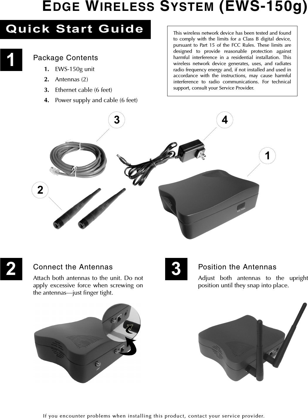 If you encounter problems when installing this product, contact your service provider.EDGE WIRELESS SYSTEM (EWS-150g)This wireless network device has been tested and foundto comply with the limits for a Class B digital device,pursuant to Part 15 of the FCC Rules. These limits aredesigned to provide reasonable protection againstharmful interference in a residential installation. Thiswireless network device generates, uses, and radiatesradio frequency energy and, if not installed and used inaccordance with the instructions, may cause harmfulinterference to radio communications. For technicalsupport, consult your Service Provider.Quick Start GuidePackage Contents1. EWS-150g unit2. Antennas (2)3. Ethernet cable (6 feet)4. Power supply and cable (6 feet)123 4Connect the AntennasAttach both antennas to the unit. Do notapply excessive force when screwing onthe antennas—just finger tight.12Position the AntennasAdjust both antennas to the uprightposition until they snap into place.3