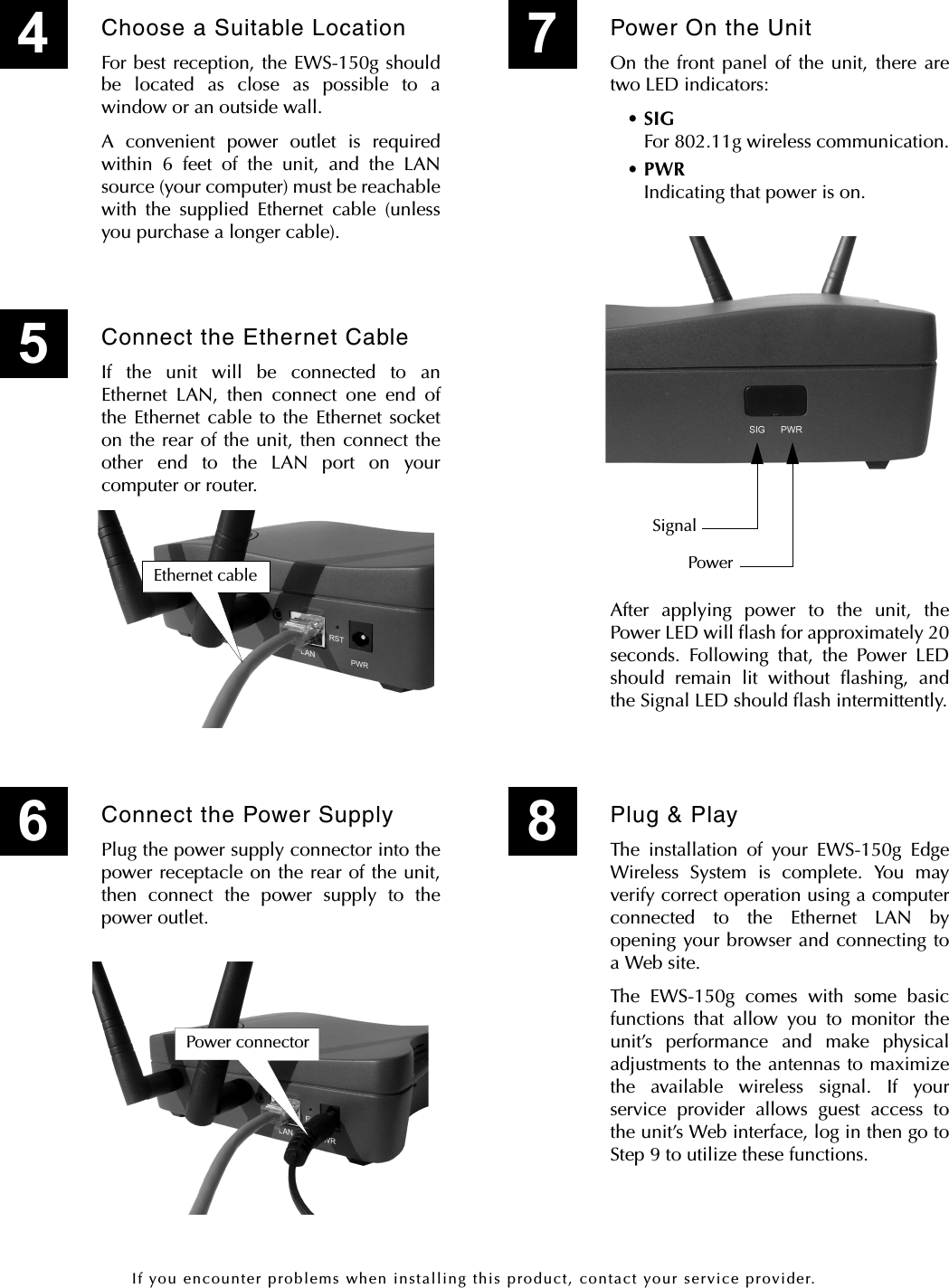 If you encounter problems when installing this product, contact your service provider.Choose a Suitable LocationFor best reception, the EWS-150g shouldbe located as close as possible to awindow or an outside wall.A convenient power outlet is requiredwithin 6 feet of the unit, and the LANsource (your computer) must be reachablewith the supplied Ethernet cable (unlessyou purchase a longer cable).4Power On the UnitOn the front panel of the unit, there aretwo LED indicators:•SIGFor 802.11g wireless communication.•PWRIndicating that power is on.7PowerSignalPlug &amp; PlayThe installation of your EWS-150g EdgeWireless System is complete. You mayverify correct operation using a computerconnected to the Ethernet LAN byopening your browser and connecting toa Web site.The EWS-150g comes with some basicfunctions that allow you to monitor theunit’s performance and make physicaladjustments to the antennas to maximizethe available wireless signal. If yourservice provider allows guest access tothe unit’s Web interface, log in then go toStep 9 to utilize these functions.Connect the Ethernet CableIf the unit will be connected to anEthernet LAN, then connect one end ofthe Ethernet cable to the Ethernet socketon the rear of the unit, then connect theother end to the LAN port on yourcomputer or router.5Ethernet cableConnect the Power SupplyPlug the power supply connector into thepower receptacle on the rear of the unit,then connect the power supply to thepower outlet.6Power connectorAfter applying power to the unit, thePower LED will flash for approximately 20seconds. Following that, the Power LEDshould remain lit without flashing, andthe Signal LED should flash intermittently.8