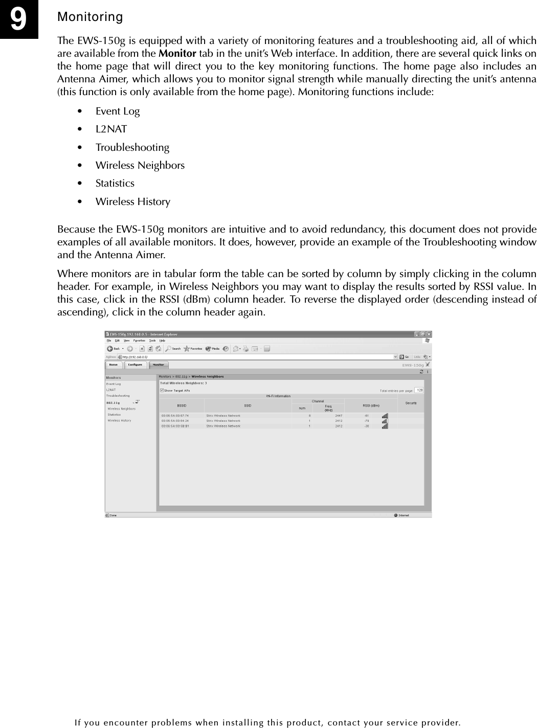 If you encounter problems when installing this product, contact your service provider.MonitoringThe EWS-150g is equipped with a variety of monitoring features and a troubleshooting aid, all of whichare available from the Monitor tab in the unit’s Web interface. In addition, there are several quick links onthe home page that will direct you to the key monitoring functions. The home page also includes anAntenna Aimer, which allows you to monitor signal strength while manually directing the unit’s antenna(this function is only available from the home page). Monitoring functions include:• Event Log•L2NAT• Troubleshooting• Wireless Neighbors• Statistics• Wireless HistoryBecause the EWS-150g monitors are intuitive and to avoid redundancy, this document does not provideexamples of all available monitors. It does, however, provide an example of the Troubleshooting windowand the Antenna Aimer.Where monitors are in tabular form the table can be sorted by column by simply clicking in the columnheader. For example, in Wireless Neighbors you may want to display the results sorted by RSSI value. Inthis case, click in the RSSI (dBm) column header. To reverse the displayed order (descending instead ofascending), click in the column header again.9