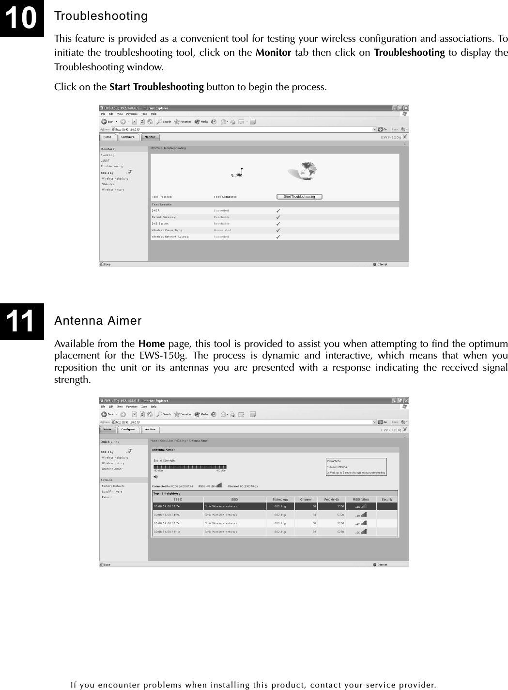 If you encounter problems when installing this product, contact your service provider.TroubleshootingThis feature is provided as a convenient tool for testing your wireless configuration and associations. Toinitiate the troubleshooting tool, click on the Monitor tab then click on Troubleshooting to display theTroubleshooting window.Click on the Start Troubleshooting button to begin the process.Antenna AimerAvailable from the Home page, this tool is provided to assist you when attempting to find the optimumplacement for the EWS-150g. The process is dynamic and interactive, which means that when youreposition the unit or its antennas you are presented with a response indicating the received signalstrength.1011