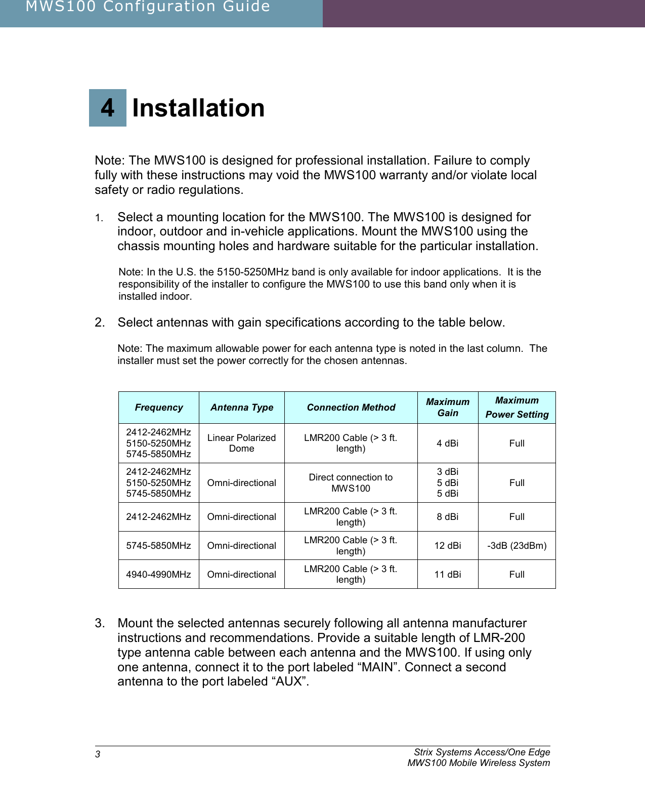 MWS100 Configuration Guide               Strix Systems Access/One Edge     MWS100 Mobile Wireless System 3 4 Installation   Note: The MWS100 is designed for professional installation. Failure to comply fully with these instructions may void the MWS100 warranty and/or violate local safety or radio regulations. 1. Select a mounting location for the MWS100. The MWS100 is designed for indoor, outdoor and in-vehicle applications. Mount the MWS100 using the chassis mounting holes and hardware suitable for the particular installation.   Note: In the U.S. the 5150-5250MHz band is only available for indoor applications.  It is the responsibility of the installer to configure the MWS100 to use this band only when it is installed indoor. 2.  Select antennas with gain specifications according to the table below. Note: The maximum allowable power for each antenna type is noted in the last column.  The installer must set the power correctly for the chosen antennas.  Frequency  Antenna Type  Connection Method  Maximum Gain Maximum Power Setting 2412-2462MHz 5150-5250MHz 5745-5850MHz Linear Polarized Dome LMR200 Cable (&gt; 3 ft. length)  4 dBi  Full 2412-2462MHz 5150-5250MHz 5745-5850MHz Omni-directional  Direct connection to MWS100 3 dBi 5 dBi 5 dBi Full 2412-2462MHz  Omni-directional  LMR200 Cable (&gt; 3 ft. length)  8 dBi  Full 5745-5850MHz  Omni-directional  LMR200 Cable (&gt; 3 ft. length)  12 dBi  -3dB (23dBm) 4940-4990MHz  Omni-directional  LMR200 Cable (&gt; 3 ft. length)  11 dBi  Full  3.  Mount the selected antennas securely following all antenna manufacturer instructions and recommendations. Provide a suitable length of LMR-200 type antenna cable between each antenna and the MWS100. If using only one antenna, connect it to the port labeled “MAIN”. Connect a second antenna to the port labeled “AUX”.  