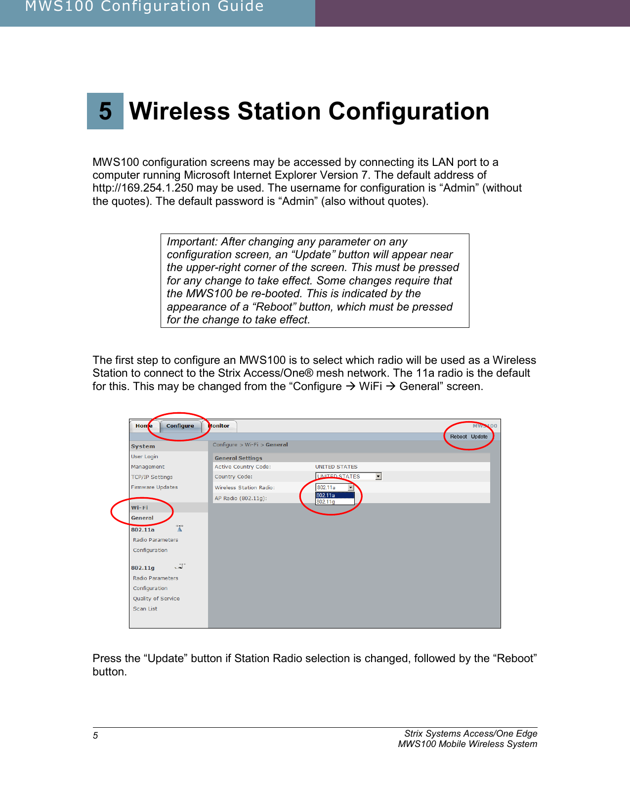 MWS100 Configuration Guide               Strix Systems Access/One Edge     MWS100 Mobile Wireless System 53.  Wireless Station Configuration 5 Wireless Station Configuration   MWS100 configuration screens may be accessed by connecting its LAN port to a computer running Microsoft Internet Explorer Version 7. The default address of http://169.254.1.250 may be used. The username for configuration is “Admin” (without the quotes). The default password is “Admin” (also without quotes).   Important: After changing any parameter on any configuration screen, an “Update” button will appear near the upper-right corner of the screen. This must be pressed for any change to take effect. Some changes require that the MWS100 be re-booted. This is indicated by the appearance of a “Reboot” button, which must be pressed for the change to take effect.    The first step to configure an MWS100 is to select which radio will be used as a Wireless Station to connect to the Strix Access/One® mesh network. The 11a radio is the default for this. This may be changed from the “Configure  WiFi  General” screen.      Press the “Update” button if Station Radio selection is changed, followed by the “Reboot” button.  
