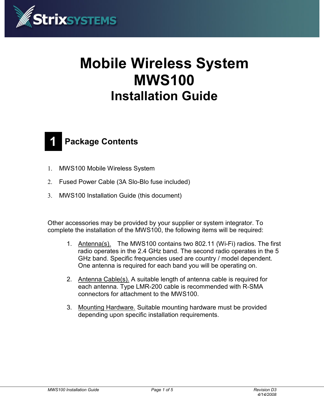          MWS100 Installation Guide  Page 1 of 5  Revision D3       4/14/2008 Mobile Wireless System MWS100 Installation Guide  1 Package Contents  1.  MWS100 Mobile Wireless System 2.  Fused Power Cable (3A Slo-Blo fuse included) 3.  MWS100 Installation Guide (this document)    Other accessories may be provided by your supplier or system integrator. To complete the installation of the MWS100, the following items will be required: 1.  Antenna(s).    The MWS100 contains two 802.11 (Wi-Fi) radios. The first radio operates in the 2.4 GHz band. The second radio operates in the 5 GHz band. Specific frequencies used are country / model dependent. One antenna is required for each band you will be operating on. 2.  Antenna Cable(s). A suitable length of antenna cable is required for each antenna. Type LMR-200 cable is recommended with R-SMA connectors for attachment to the MWS100. 3.  Mounting Hardware. Suitable mounting hardware must be provided depending upon specific installation requirements. 