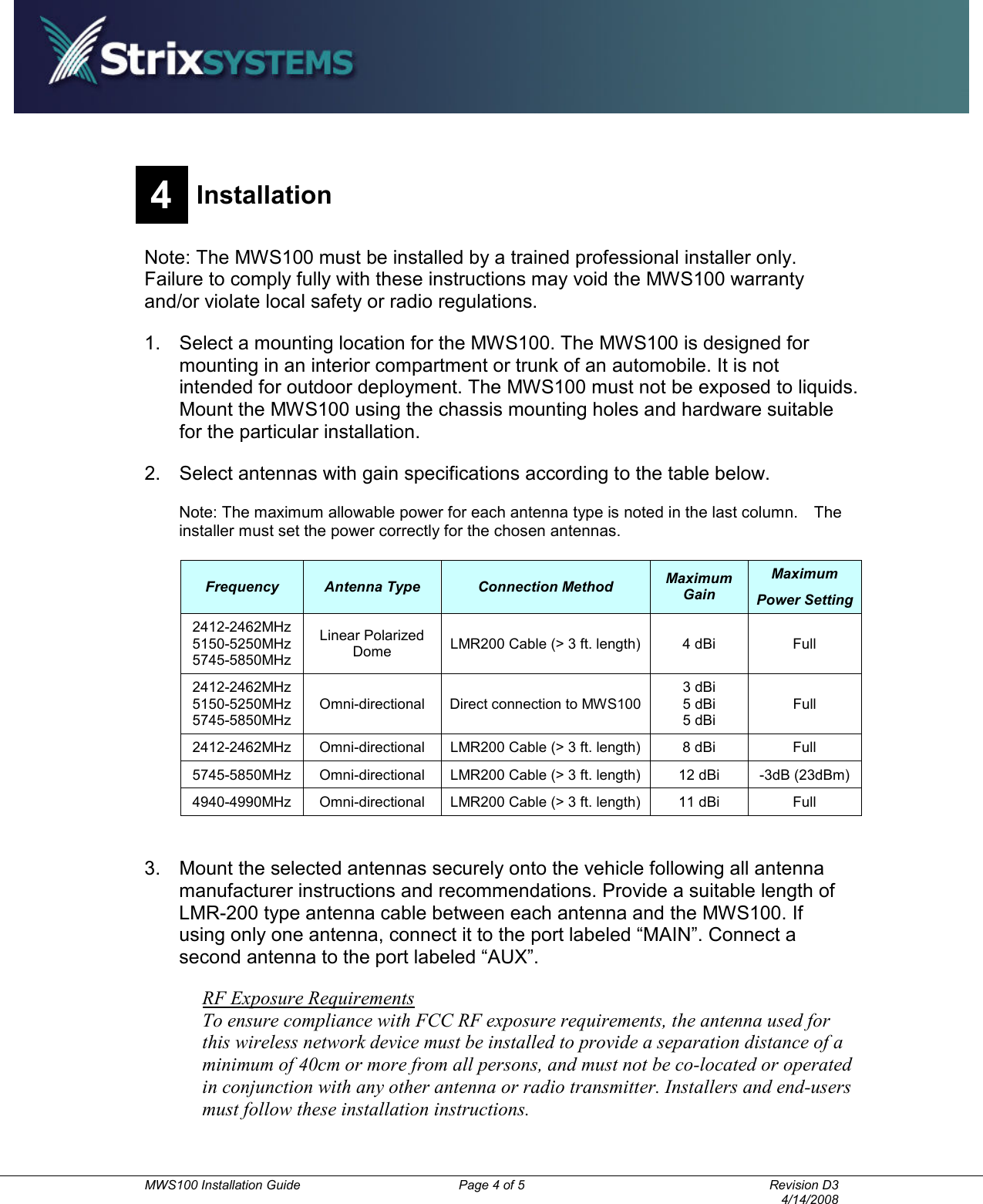          MWS100 Installation Guide  Page 4 of 5  Revision D3       4/14/2008 4 Installation  Note: The MWS100 must be installed by a trained professional installer only.   Failure to comply fully with these instructions may void the MWS100 warranty and/or violate local safety or radio regulations. 1.  Select a mounting location for the MWS100. The MWS100 is designed for mounting in an interior compartment or trunk of an automobile. It is not intended for outdoor deployment. The MWS100 must not be exposed to liquids. Mount the MWS100 using the chassis mounting holes and hardware suitable for the particular installation.     2.  Select antennas with gain specifications according to the table below. Note: The maximum allowable power for each antenna type is noted in the last column.    The installer must set the power correctly for the chosen antennas. Frequency  Antenna Type  Connection Method  Maximum Gain Maximum Power Setting 2412-2462MHz 5150-5250MHz 5745-5850MHz Linear Polarized Dome  LMR200 Cable (&gt; 3 ft. length)  4 dBi  Full 2412-2462MHz 5150-5250MHz 5745-5850MHz Omni-directional  Direct connection to MWS100 3 dBi 5 dBi 5 dBi Full 2412-2462MHz  Omni-directional  LMR200 Cable (&gt; 3 ft. length)  8 dBi  Full 5745-5850MHz  Omni-directional  LMR200 Cable (&gt; 3 ft. length)  12 dBi  -3dB (23dBm) 4940-4990MHz  Omni-directional  LMR200 Cable (&gt; 3 ft. length)  11 dBi  Full  3.  Mount the selected antennas securely onto the vehicle following all antenna manufacturer instructions and recommendations. Provide a suitable length of LMR-200 type antenna cable between each antenna and the MWS100. If using only one antenna, connect it to the port labeled “MAIN”. Connect a second antenna to the port labeled “AUX”. RF Exposure Requirements To ensure compliance with FCC RF exposure requirements, the antenna used for this wireless network device must be installed to provide a separation distance of a minimum of 40cm or more from all persons, and must not be co-located or operated in conjunction with any other antenna or radio transmitter. Installers and end-users must follow these installation instructions. 