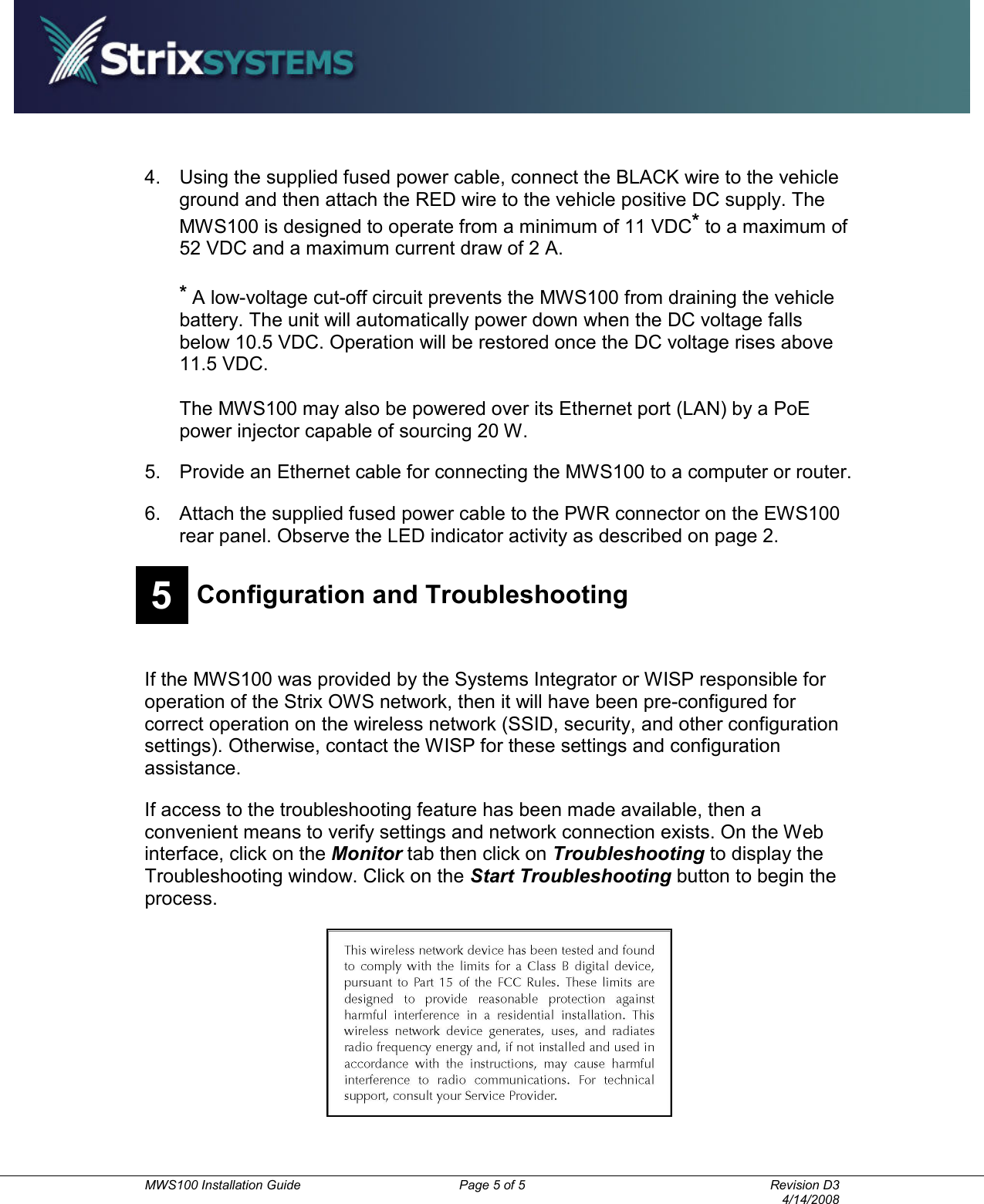          MWS100 Installation Guide  Page 5 of 5  Revision D3       4/14/2008 4.  Using the supplied fused power cable, connect the BLACK wire to the vehicle ground and then attach the RED wire to the vehicle positive DC supply. The MWS100 is designed to operate from a minimum of 11 VDC* to a maximum of 52 VDC and a maximum current draw of 2 A.  * A low-voltage cut-off circuit prevents the MWS100 from draining the vehicle battery. The unit will automatically power down when the DC voltage falls below 10.5 VDC. Operation will be restored once the DC voltage rises above 11.5 VDC.    The MWS100 may also be powered over its Ethernet port (LAN) by a PoE power injector capable of sourcing 20 W. 5.  Provide an Ethernet cable for connecting the MWS100 to a computer or router. 6.  Attach the supplied fused power cable to the PWR connector on the EWS100 rear panel. Observe the LED indicator activity as described on page 2.   5 Configuration and Troubleshooting   If the MWS100 was provided by the Systems Integrator or WISP responsible for operation of the Strix OWS network, then it will have been pre-configured for correct operation on the wireless network (SSID, security, and other configuration settings). Otherwise, contact the WISP for these settings and configuration assistance. If access to the troubleshooting feature has been made available, then a convenient means to verify settings and network connection exists. On the Web interface, click on the Monitor tab then click on Troubleshooting to display the Troubleshooting window. Click on the Start Troubleshooting button to begin the process.  