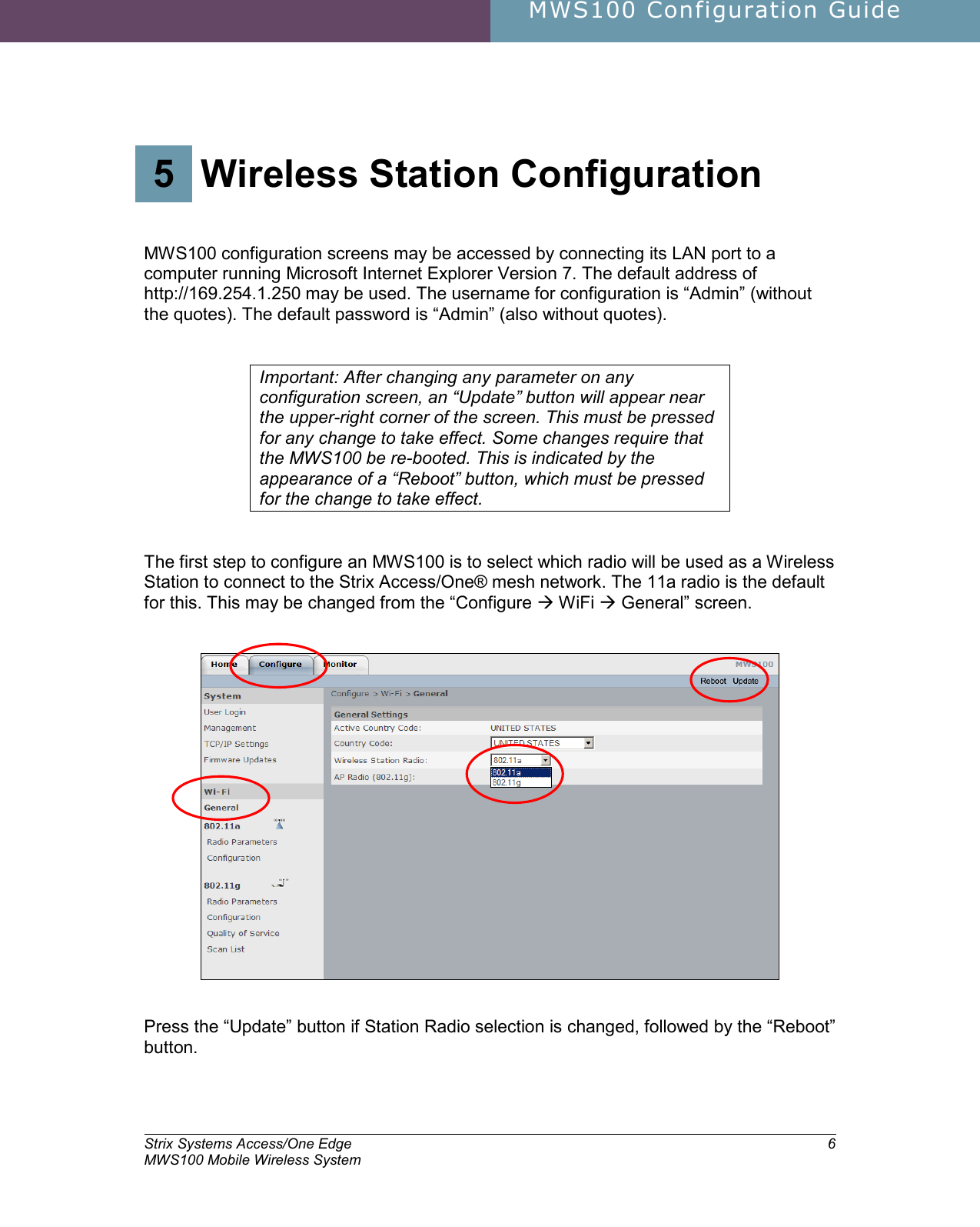     MWS100 Configuration Guide        Strix Systems Access/One Edge MWS100 Mobile Wireless System 6 5.  Wireless Station Configuration 5 Wireless Station Configuration   MWS100 configuration screens may be accessed by connecting its LAN port to a computer running Microsoft Internet Explorer Version 7. The default address of http://169.254.1.250 may be used. The username for configuration is “Admin” (without the quotes). The default password is “Admin” (also without quotes).   Important: After changing any parameter on any configuration screen, an “Update” button will appear near the upper-right corner of the screen. This must be pressed for any change to take effect. Some changes require that the MWS100 be re-booted. This is indicated by the appearance of a “Reboot” button, which must be pressed for the change to take effect.    The first step to configure an MWS100 is to select which radio will be used as a Wireless Station to connect to the Strix Access/One® mesh network. The 11a radio is the default for this. This may be changed from the “Configure  WiFi  General” screen.      Press the “Update” button if Station Radio selection is changed, followed by the “Reboot” button.  