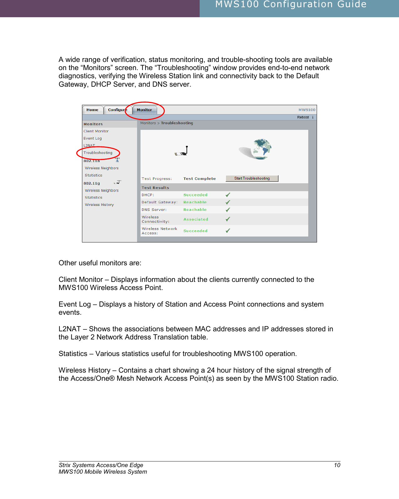     MWS100 Configuration Guide        Strix Systems Access/One Edge MWS100 Mobile Wireless System 10  A wide range of verification, status monitoring, and trouble-shooting tools are available on the “Monitors” screen. The “Troubleshooting” window provides end-to-end network diagnostics, verifying the Wireless Station link and connectivity back to the Default Gateway, DHCP Server, and DNS server.      Other useful monitors are:  Client Monitor – Displays information about the clients currently connected to the MWS100 Wireless Access Point.  Event Log – Displays a history of Station and Access Point connections and system events.  L2NAT – Shows the associations between MAC addresses and IP addresses stored in the Layer 2 Network Address Translation table.  Statistics – Various statistics useful for troubleshooting MWS100 operation.  Wireless History – Contains a chart showing a 24 hour history of the signal strength of the Access/One® Mesh Network Access Point(s) as seen by the MWS100 Station radio. 