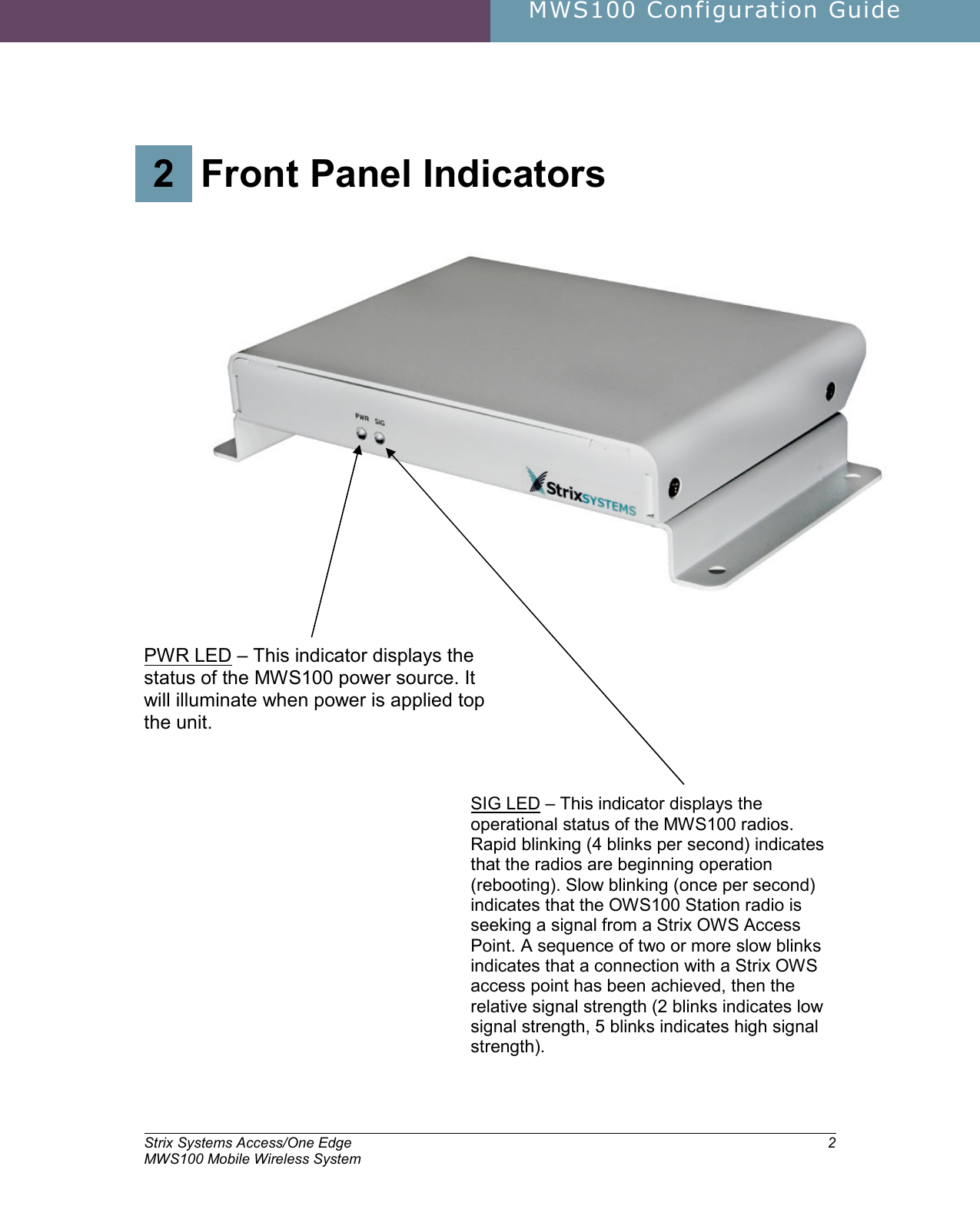     MWS100 Configuration Guide        Strix Systems Access/One Edge MWS100 Mobile Wireless System 22.  Front Panel Indicators 2 Front Panel Indicators    PWR LED – This indicator displays the status of the MWS100 power source. It will illuminate when power is applied top the unit.  SIG LED – This indicator displays the operational status of the MWS100 radios. Rapid blinking (4 blinks per second) indicates that the radios are beginning operation (rebooting). Slow blinking (once per second) indicates that the OWS100 Station radio is seeking a signal from a Strix OWS Access Point. A sequence of two or more slow blinks indicates that a connection with a Strix OWS access point has been achieved, then the relative signal strength (2 blinks indicates low signal strength, 5 blinks indicates high signal strength). 