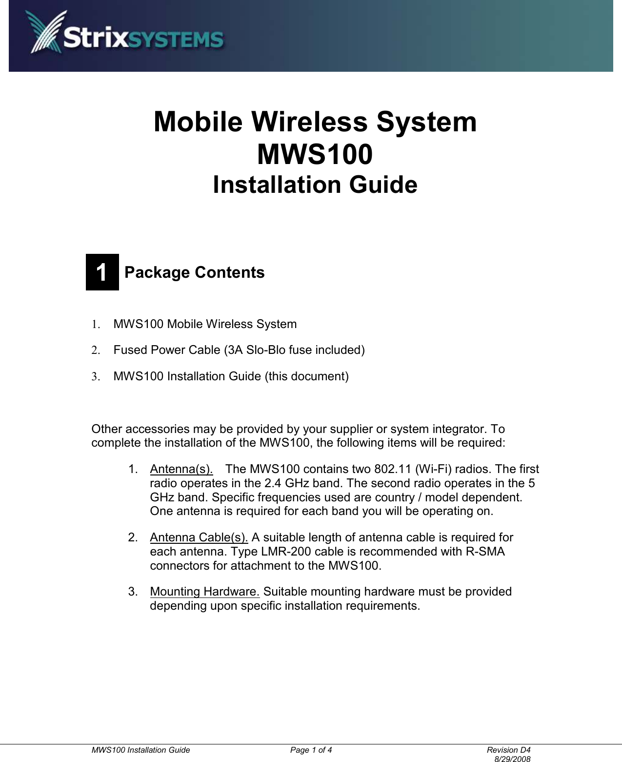          MWS100 Installation Guide  Page 1 of 4  Revision D4       8/29/2008 Mobile Wireless System MWS100 Installation Guide  1 Package Contents  1.  MWS100 Mobile Wireless System 2.  Fused Power Cable (3A Slo-Blo fuse included) 3.  MWS100 Installation Guide (this document)    Other accessories may be provided by your supplier or system integrator. To complete the installation of the MWS100, the following items will be required: 1.  Antenna(s).    The MWS100 contains two 802.11 (Wi-Fi) radios. The first radio operates in the 2.4 GHz band. The second radio operates in the 5 GHz band. Specific frequencies used are country / model dependent. One antenna is required for each band you will be operating on. 2.  Antenna Cable(s). A suitable length of antenna cable is required for each antenna. Type LMR-200 cable is recommended with R-SMA connectors for attachment to the MWS100. 3.  Mounting Hardware. Suitable mounting hardware must be provided depending upon specific installation requirements. 