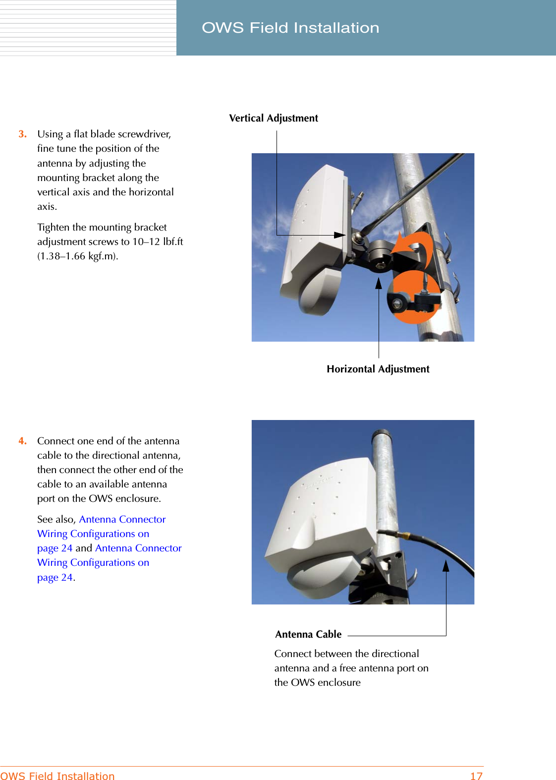 OWS Field Installation 17     OWS Field Installation3. Using a flat blade screwdriver, fine tune the position of the antenna by adjusting the mounting bracket along the vertical axis and the horizontal axis.Tighten the mounting bracket adjustment screws to 10–12 lbf.ft (1.38–1.66 kgf.m).4. Connect one end of the antenna cable to the directional antenna, then connect the other end of the cable to an available antenna port on the OWS enclosure.See also, Antenna Connector Wiring Configurations on page 24 and Antenna Connector Wiring Configurations on page 24.Vertical AdjustmentHorizontal AdjustmentAntenna CableConnect between the directional antenna and a free antenna port on the OWS enclosure