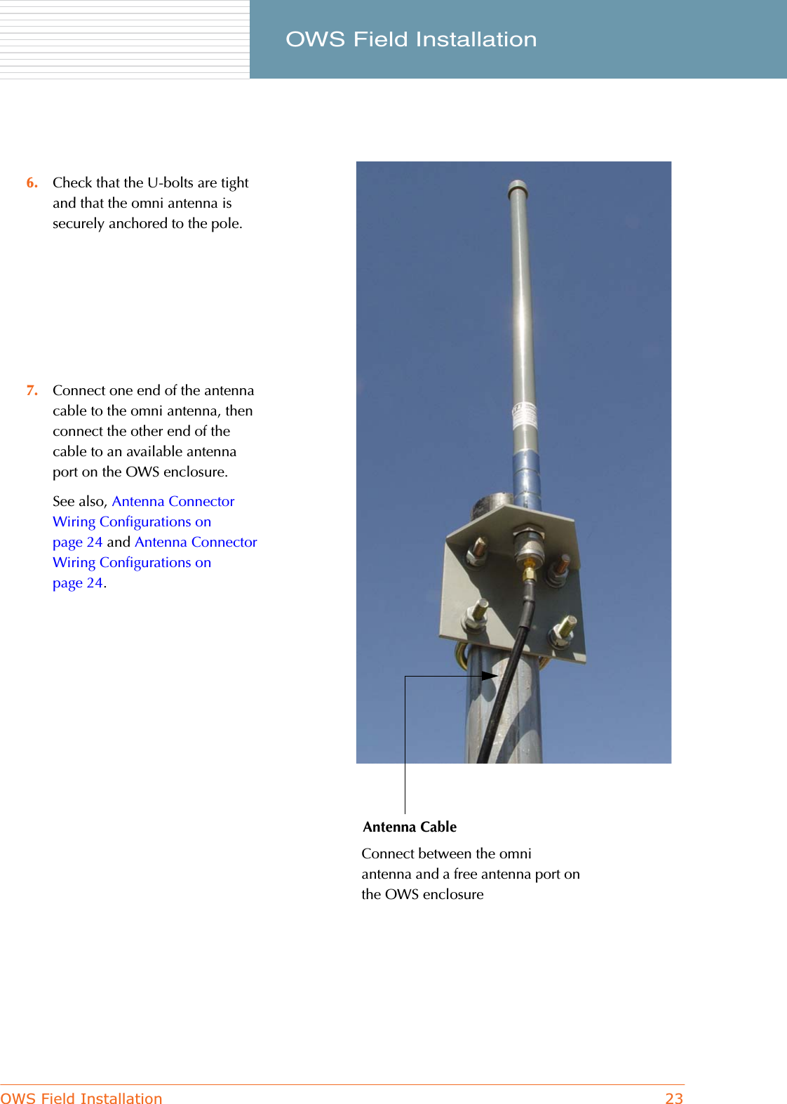 OWS Field Installation 23     OWS Field Installation6. Check that the U-bolts are tight and that the omni antenna is securely anchored to the pole.7. Connect one end of the antenna cable to the omni antenna, then connect the other end of the cable to an available antenna port on the OWS enclosure.See also, Antenna Connector Wiring Configurations on page 24 and Antenna Connector Wiring Configurations on page 24.Antenna CableConnect between the omni antenna and a free antenna port on the OWS enclosure